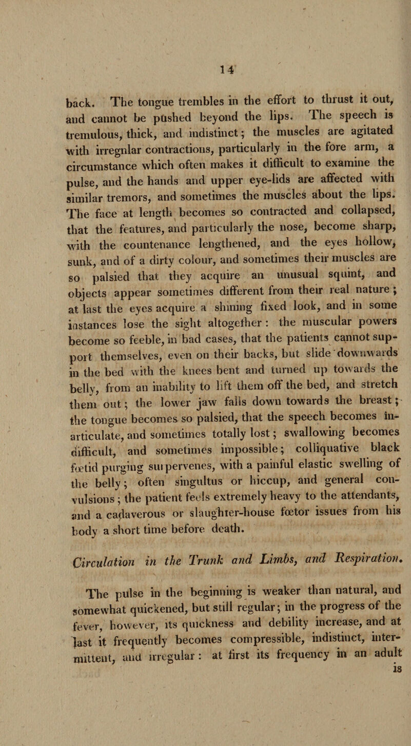 back. The tongue trembles in die effort to thrust it out, and cannot be ptished beyond the lips. Ihe speech is tremulous, thick, and indistinct; the muscles are agitated with irregular contractions, particularly in the fore arm, a circumstance which often makes it difficult to examine the pulse, and the hands and upper eye-lids are affected with similar tremors, and sometimes the muscles about the lips. The face at length becomes so contracted and collapsed, that the features, and particularly the nose, become sharp, with the countenance lengthened, and the eyes hollow, sunk, and of a dirty colour, and sometimes their muscles are so palsied that they acquire an unusual squint, and objects appear sometimes different from their real nature ; at last the eyes acquire a shining fixed look, and in some instances lose the sight altogether: the muscular powers become so feeble, in bad cases, that the patients cannot sup¬ port themselves, even on their backs, but slide downwards in the bed with the knees bent and turned up towards the belly, from an inability to lift them off the bed, and stretch them out; the lower jaw falls down towards the breast; the tongue becomes so palsied, that the speech becomes in¬ articulate, and sometimes totally lost; swallowing becomes difficult, and sometimes impossible; colliquative black foetid purging sui pervenes, with a painful elastic sw elling of the belly; often singultus or hiccup, and general con¬ vulsions ; the patient feels extremely heavy to the attendants, and a cadaverous or slaughter-house foetor issues from his body a short time before death. Circulation in the Trunk and Limbs, and Respiration. The pulse in the beginning is weaker than natural, and somewhat quickened, but still regular; in the progress of the fever, however, its quickness and debility increase, and at last it frequently becomes compressible, indistinct, inter¬ mittent, and irregular : at first its frequency in an adult is