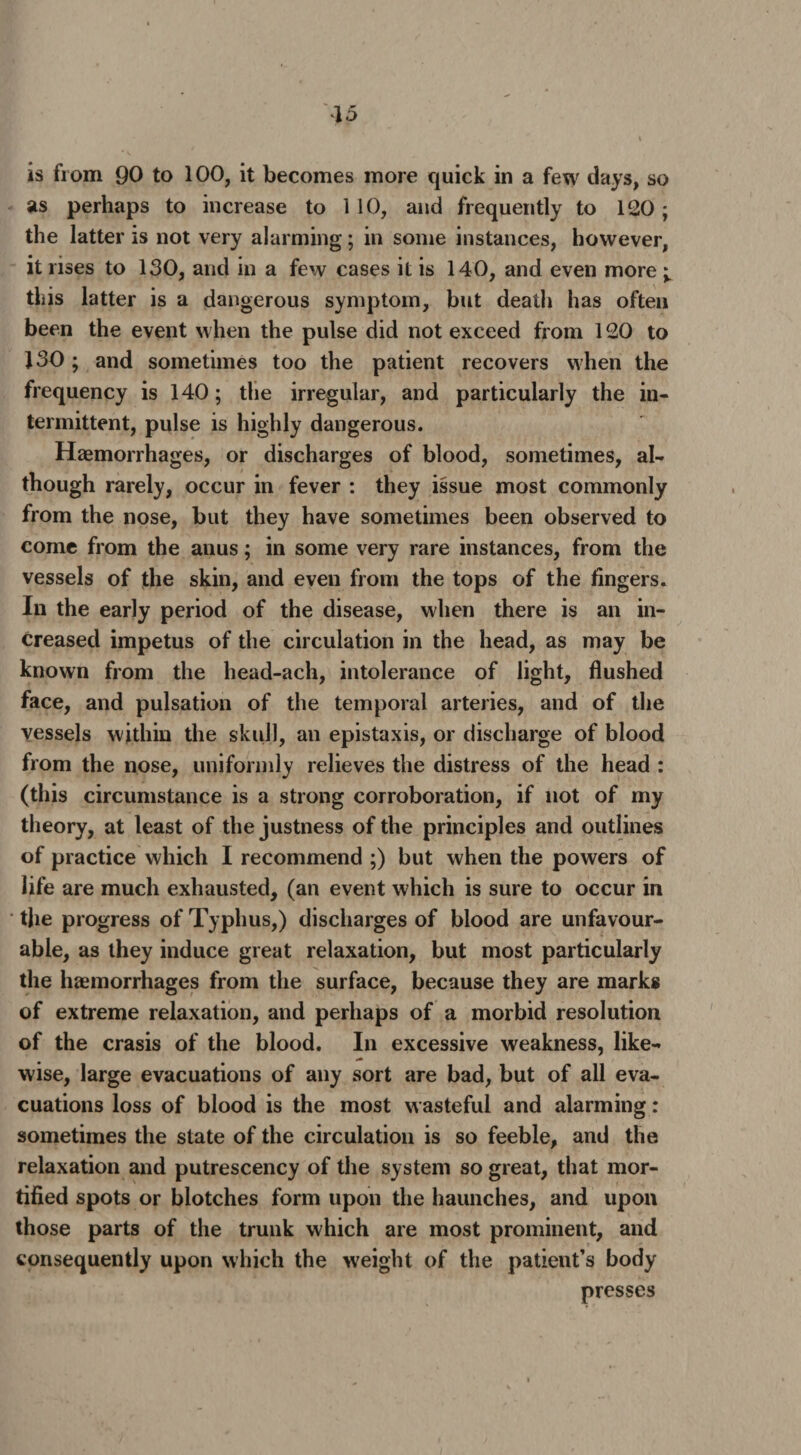 is from 90 to 100, it becomes more quick in a few days, so as perhaps to increase to 110, and frequently to 120; the latter is not very alarming; in some instances, however, it rises to 130, and in a few cases it is 140, and even more this latter is a dangerous symptom, but death has often been the event when the pulse did not exceed from 120 to 130; and sometimes too the patient recovers when the frequency is 140; the irregular, and particularly the in¬ termittent, pulse is highly dangerous. Haemorrhages, or discharges of blood, sometimes, al¬ though rarely, occur in fever : they issue most commonly from the nose, but they have sometimes been observed to come from the anus; in some very rare instances, from the vessels of the skin, and even from the tops of the lingers. In the early period of the disease, when there is an in¬ creased impetus of the circulation in the head, as may be known from the head-ach, intolerance of light, flushed face, and pulsation of the temporal arteries, and of the vessels within the skull, an epistaxis, or discharge of blood from the nose, uniformly relieves the distress of the head : (this circumstance is a strong corroboration, if not of my theory, at least of the justness of the principles and outlines of practice which I recommend ;) but when the powers of life are much exhausted, (an event which is sure to occur in the progress of Typhus,) discharges of blood are unfavour¬ able, as they induce great relaxation, but most particularly the haemorrhages from the surface, because they are marks of extreme relaxation, and perhaps of a morbid resolution of the crasis of the blood. In excessive weakness, like- wise, large evacuations of any sort are bad, but of all eva¬ cuations loss of blood is the most wasteful and alarming: sometimes the state of the circulation is so feeble, and the relaxation and putrescency of the system so great, that mor¬ tified spots or blotches form upon the haunches, and upon those parts of the trunk which are most prominent, and consequently upon which the weight of the patient’s body presses