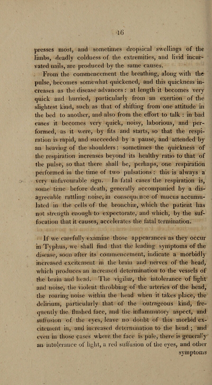 presses most, and sometimes dropsical swellings of the limbs, deadly coldness of the extremities, and livid incur- vated nails, are produced by the same causes. From the commencement the breathing, along with the pulse, becomes somewhat quickened, and this quickness in¬ creases as the disease advances : at length it becomes very quick and hurried, particularly from an exertion of the slightest kind, such as that of shifting from one attitude in the bed to another, and also from the effort to talk : in bad cases it becomes very quick, noisy, laborious, and per¬ formed, as it were, by fits and starts, so that the respi¬ ration is rapid, and succeeded by a pause, and attended by an heaving of the shoulders: sometimes the quickness of the respiration increases beyond its healthy ratio to that of the pulse, so that there shall be, perhaps, one respiration performed in the time of two pulsations : this is always a very unfavourable sign. In fatal cases the respiration is, some time before death, generally accompanied by a dis¬ agreeable rattling noise, in consequence of mucus accumu¬ lated in the cells of the broilchhe, which the patient has not strength enough to expectorate, and which, by the suf¬ focation that it causes, accelerates the fatal termination. If we carefully examine those appearances as they occur in Typhus, we shall find that the leading symptoms of the disease, soon after its commencement, indicate a morbidly increased excitement in the brain and nerves of the head, which produces an increased determination to the vessels of the brain and head. The vigilite, the intolerance of light and noise, the violent throbbing of the arteries of the head, the roaring noise within the head when it takes place, the delirium, particularly that of the outrageous kind, fre¬ quently the flushed face, and the inflammatory aspect, and suffusion of the eyes, leave no doubt of this morbid ex¬ citement in, and increased determination to the head ; and even in those cases where the face is pale, there is generally an intolerance of light, a red suffusion of the eyes, and other symptoms