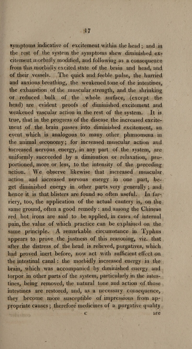 symptoms indicative of excitement within the head; and m the rest of the system the symptoms shew diminished ex¬ citement morbidly modified, and following as a consequence from this morbidly excited state of the brain and head, and of their vessels. The quick and feeble pulse, the hurried and anxious breathing, the weakened tone of the intestines, the exhaustion of the muscular strength, and the shrinking or reduced bulk of the whole surface, (except the head) are evident proofs of diminished excitement and weakened vascular action in the rest of the system. It is true, that in the progress of the disease the increased excite¬ ment of the brain passes into diminished excitement, an event which is analogous to many other phenomena in the animal oeconomy; for increased muscular action and increased nervpus energy, in any part of the system, are uniformly succeeded by a diminution or relaxation, pro¬ portioned, more or less, to the intensity of the preceding action. We observe likewise that increased muscular action and increased nervous energy in one part, be¬ get diminished energy in other parts very generally ; and hence it is that blisters are found so often useful. In far¬ riery, too, the application of the actual cautery is, on the same ground, often a good remedy : and among the Chinese red hot irons are said to be applied, in cases of internal pain, the value of which practice can be explained on the same principle. A remarkable circumstance in Typhus appears to prove the justness of this reasoning, viz. that after the distress of the head is relieved, purgatives, which had proved inert before, now act with sufficient effect on the intestinal canal : the morbidly increased energy in the brain, which was accompanied by diminished energy and torpor in other parts of the system, particularly in the intes¬ tines, being removed, the natural tone and action of those intestines are restored, and, as a necessary consequence, they become more susceptible of impressions from ap¬ propriate causes; therefore medicines of a purgative quality c are