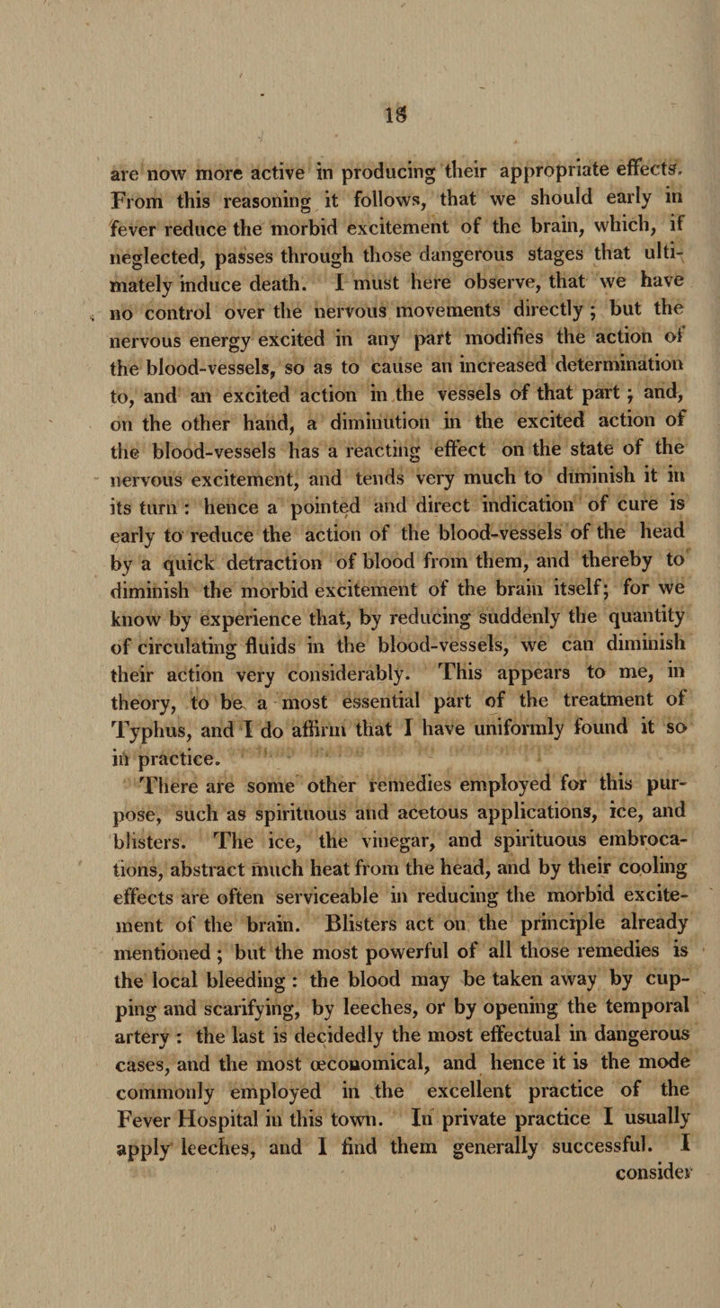 are now more active in producing their appropriate effects. From this reasoning it follows, that we should early in fever reduce the morbid excitement of the brain, which, it neglected, passes through those dangerous stages that ulti¬ mately induce death. I must here observe, that we have no control over the nervous movements directly ; but the nervous energy excited in any part modifies the action ol the blood-vessels, so as to cause an increased determination to, and an excited action in the vessels of that part ; and, on the other hand, a diminution in the excited action of the blood-vessels has a reacting effect on the state of the nervous excitement, and tends very much to diminish it in its turn : hence a pointed and direct indication of cure is early to reduce the action of the blood-vessels of the head by a quick detraction of blood from them, and thereby to diminish the morbid excitement of the brain itself; for we know by experience that, by reducing suddenly the quantity of circulating fluids in the blood-vessels, we can diminish their action very considerably. This appears to me, in theory, to be. a most essential part of the treatment of Typhus, and I do affirm that I have uniformly found it so in practice. There are some other remedies employed for this pur¬ pose, such as spirituous and acetous applications, ice, and blisters. The ice, the vinegar, and spirituous embroca¬ tions, abstract much heat from the head, and by their cooling effects are often serviceable in reducing the morbid excite¬ ment of the brain. Blisters act on the principle already mentioned ; but the most powerful of all those remedies is the local bleeding : the blood may be taken away by cup¬ ping and scarifying, by leeches, or by opening the temporal artery : the last is decidedly the most effectual in dangerous cases, and the most ceconomical, and hence it is the mode commonly employed in the excellent practice of the Fever Hospital in this town. In private practice I usually apply leeches, and I find them generally successful. I consider