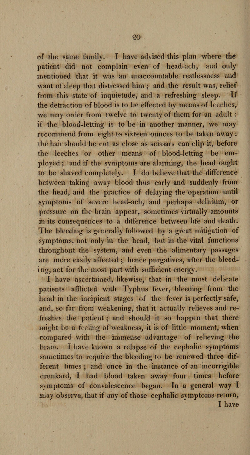 of the same family. I have advised this plan where the patient did not complain even of head-ach, and only mentioned that it was an unaccountable restlessness and want of sleep that distressed him ; and the result was, relief from this state of inquietude, and a refreshing sleep. If the detraction of blood is to be effected by means of leeches, we may order from twelve to twenty of them for an adult : if the blood-letting is to be in another manner, we may recommend from eight to sixteen ounces to be taken away: the hair should be cut as close as scissars can clip it, before the leeches or other means of blood-letting be em¬ ployed ; and if the symptoms are alarming, the head ought to be shaved completely. I do believe that the difference between taking away blood thus early and suddenly from the head, and the practice of delaying the operation until symptoms of severe head-ach, and perhaps delirium, or pressure on the brain appear, sometimes virtually amounts in its consequences to a difference between life and death. The bleeding is generally followed by a great mitigation of symptoms, not only in the head, but in the vital functions throughout the system, and even the alimentary passages are more easily affected; hence purgatives, after the bleed¬ ing, act for the most part with sufficient energy. I have ascertained, likewise, that in the most delicate patients afflicted with Typhus fever, bleeding from the head in the incipient stages of the fever is perfectly safe, and, so far from weakening, that it actually relieves and re¬ freshes the patient; and should it so happen that there might be a feeling of weakness, it is of little moment, when compared with the immense advantage of relieving the brain. I have known a relapse of the cephalic symptoms sometimes to require the bleeding to be renewed three dif¬ ferent times ; and once in the instance of an incorrigible drunkard, I had blood taken away four times before symptoms of convalescence began. In a general way I inay observe, that if any of those cephalic symptoms return, I have