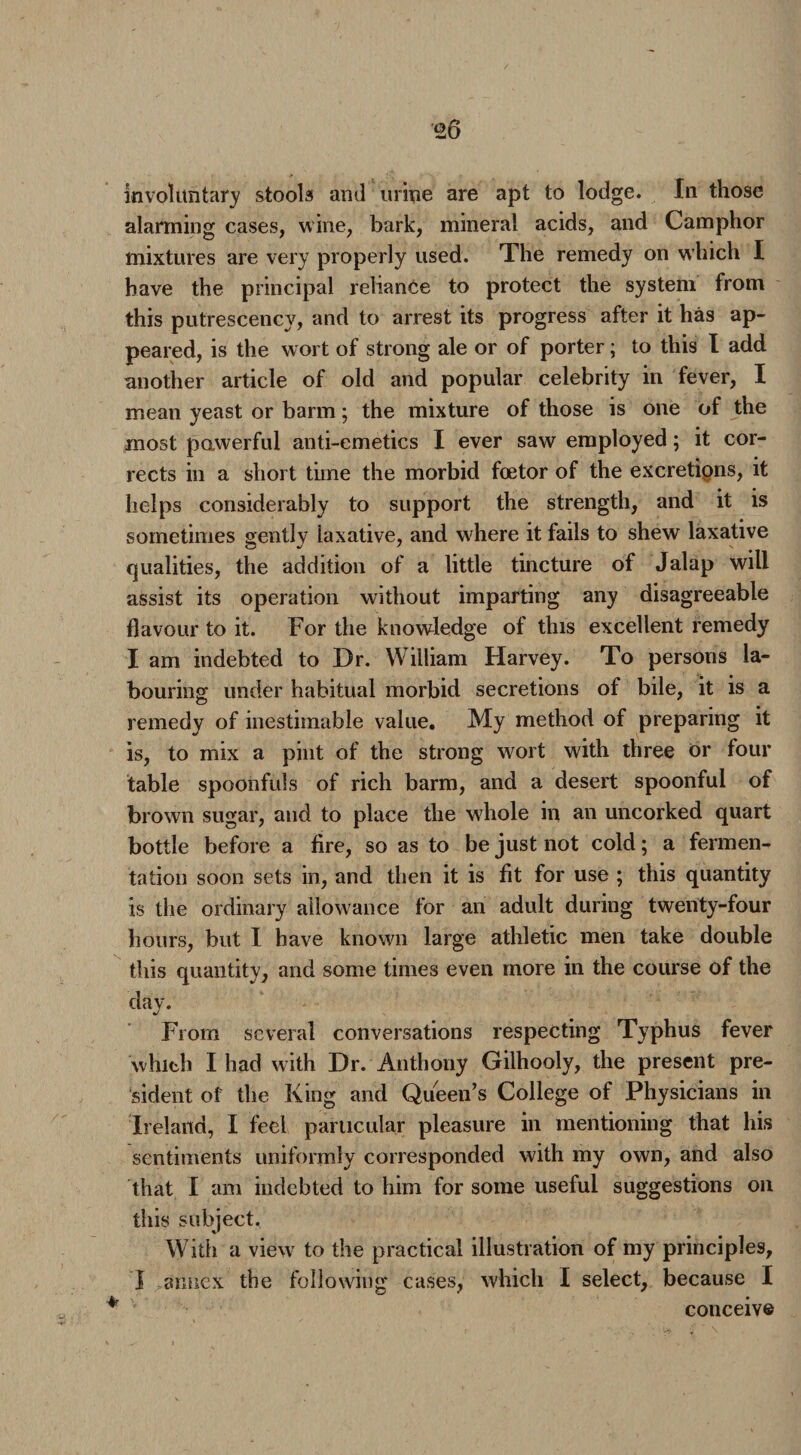 20 involuntary stools and urine are apt to lodge. In those alarming cases, wine, bark, mineral acids, and Camphor mixtures are very properly used. The remedy on which I have the principal reliance to protect the system from this putrescency, and to arrest its progress after it has ap¬ peared, is the wort of strong ale or of porter; to this I add another article of old and popular celebrity in fever, I mean yeast or barm; the mixture of those is one of the most powerful anti-emetics I ever saw employed; it cor¬ rects in a short time the morbid foetor of the excretions, it helps considerably to support the strength, and it is sometimes gently laxative, and where it fails to shew laxative qualities, the addition of a little tincture of Jalap will assist its operation without imparting any disagreeable flavour to it. For the knowledge of this excellent remedy I am indebted to Dr. William Harvey. To persons la¬ bouring under habitual morbid secretions of bile, it is a remedy of inestimable value. My method of preparing it is, to mix a pint of the strong wort with three or four table spoonfuls of rich barm, and a desert spoonful of brown sugar, and to place the whole in an uncorked quart bottle before a fire, so as to be just not cold; a fermen¬ tation soon sets in, and then it is fit for use ; this quantity is the ordinary allowance for an adult during twenty-four hours, but I have known large athletic men take double this quantity, and some times even more in the course of the day. From several conversations respecting Typhus fever which Iliad with Dr. Anthony Gilhooly, the present pre¬ sident of the King and Queen’s College of Physicians in Ireland, I feel particular pleasure in mentioning that his sentiments uniformly corresponded with my own, and also that I am indebted to him for some useful suggestions on this subject. With a view to the practical illustration of my principles, I annex the following cases, which I select, because I conceive