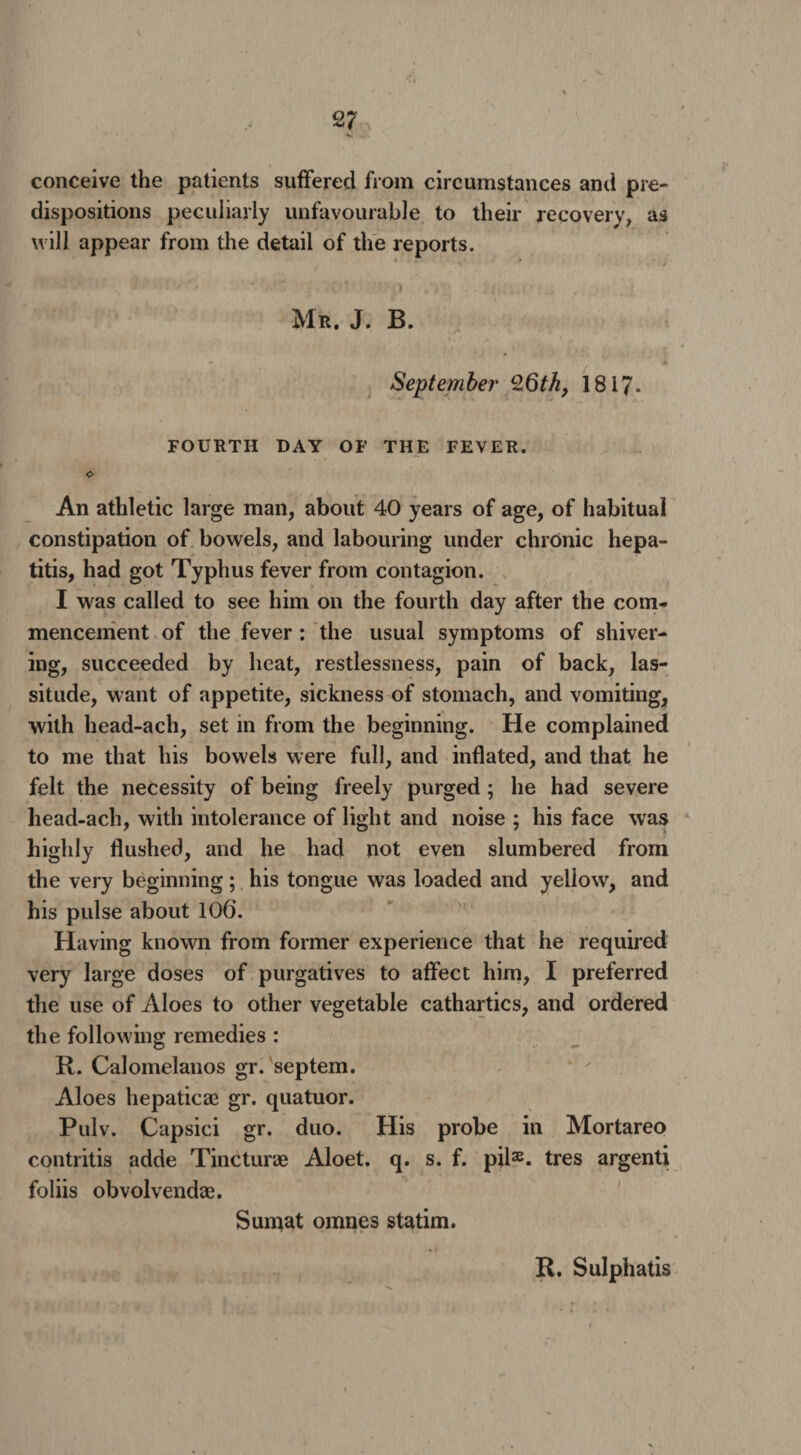 2? conceive the patients suffered from circumstances and pre¬ dispositions peculiarly unfavourable to their recovery, as will appear from the detail of the reports. Mr, J. B. September Z6th, 1817- FOURTH DAY OF THE FEVER. An athletic large man, about 40 years of age, of habitual constipation of bowels, and labouring under chronic hepa¬ titis, had got Typhus fever from contagion. I was called to see him on the fourth day after the com* mencernent of the fever : the usual symptoms of shiver¬ ing, succeeded by heat, restlessness, pain of back, las¬ situde, want of appetite, sickness of stomach, and vomiting, with head-ach, set in from the beginning. He complained to me that his bowels were full, and inflated, and that he felt the necessity of being freely purged; he had severe head-ach, with intolerance of light and noise ; his face was highly flushed, and he had not even slumbered from the very beginning; his tongue was loaded and yellow, and his pulse about 106. Having known from former experience that he required very large doses of purgatives to affect him, I preferred the use of Aloes to other vegetable cathartics, and ordered the following remedies : R. Calomelanos gr. septem. Aloes hepaticze gr. quatuor. Pulv. Capsici gr. duo. His probe in Mortareo contritis adde Tincturae Aloet. q. s. f. pil32- tres argenti foliis obvolvendas. Suntat omnes statim.