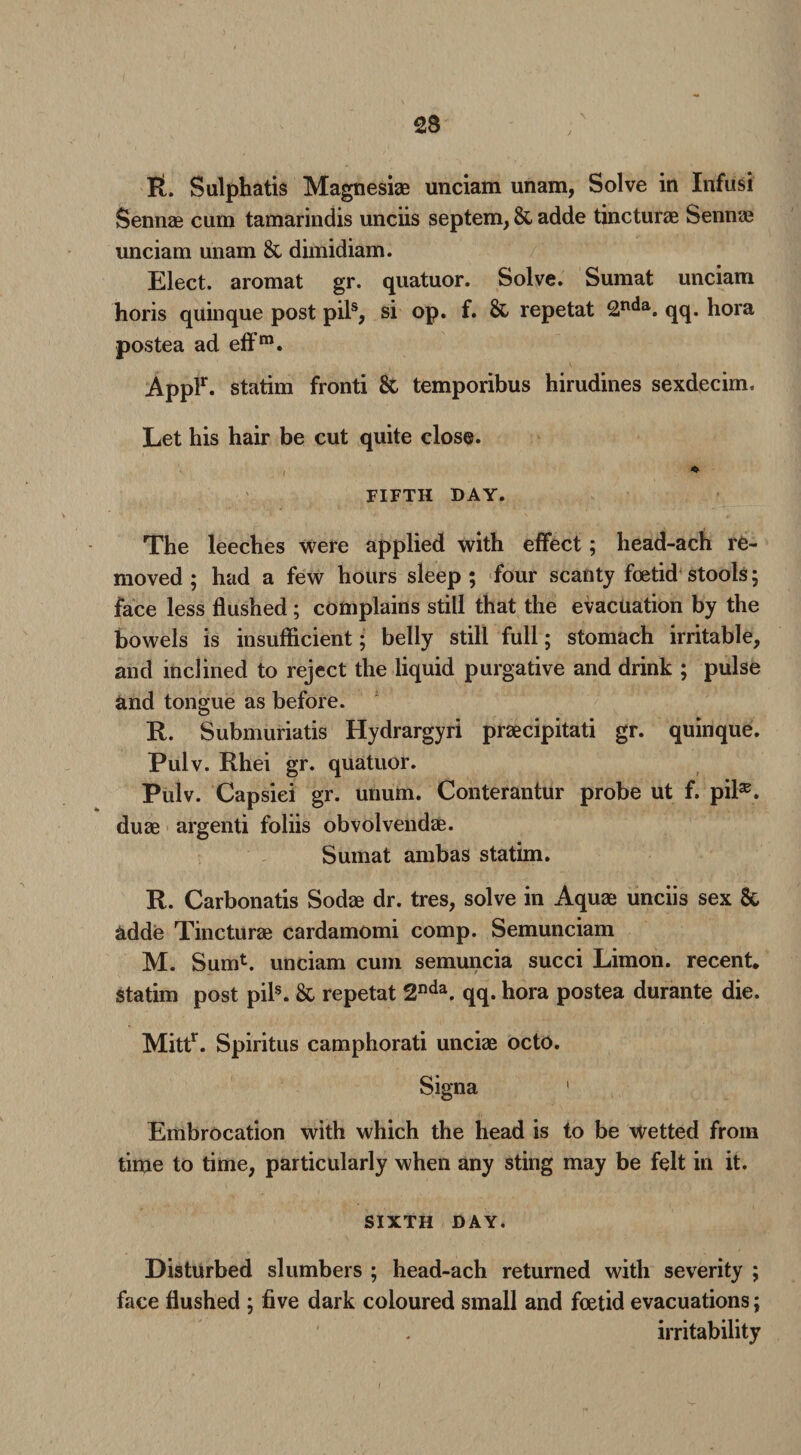 BL Sulphatis Magnesiae unciam unam, Solve in Infusi Sennae cum tamarindis unciis septem, & adde tincturae Sennae unciam unam & dimidiam. Elect, aromat gr. quatuor. Solve. Sumat unciam horis quinque post pils, si op. f. & repetat 2nda. qq. hora postea ad effm. Applr. statim fronti & temporibus hirudines sexdecim. Let his hair be cut quite close. FIFTH DAY. The leeches were applied with effect ; head-ach re¬ moved; had a few hours sleep; four scanty foetid stools; face less flushed; complains still that the evacuation by the bowels is insufficient; belly still full; stomach irritable, and inclined to reject the liquid purgative and drink ; pulse and tongue as before. R. Submuriatis Hydrargyri praecipitati gr. quinque. Pulv. Rhei gr. quatuor. Pulv. Capsiei gr. unum. Conterantur probe ut f. pil®. duae argenti foliis obvolvendae. Sumat ambas statim. R. Carbonatis Sodae dr. tres, solve in Aquae unciis sex & adde Tincturae cardamomi comp. Semunciam M. Sum*. unciam cum semuncia succi Limon. recent, statim post pils. & repetat 2nda. qq. hora postea durante die. Mittr. Spiritus camphorati unciae octo. Signa 1 Embrocation with which the head is to be wetted from time to time, particularly when any sting may be felt in it. SIXTH DAY. Disturbed slumbers ; head-ach returned with severity ; face flushed ; five dark coloured small and foetid evacuations; irritability