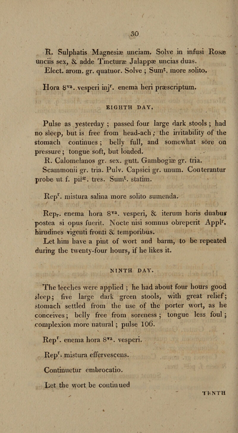 R. Sulphatis Magnesiae unciam. Solve in infusi Rosa? tinciis sex, & adde Tincturae Jalappae uncias duas. Elect, arom. gr. quatuor. Solve ; Sumt. more solito. Hora 8va./vesperi injr. enema heri praescriptum. EIGHTH DAY, Pulse as yesterday ; passed four large dark stools ; had no sleep, but is free from head-ach; the irritability of the stomach continues ; belly full, and somewhat sore on pressure; tongue soft, but loaded. R. Calomelanos gr. sex. gutt. Gambogiae gr. tria. Scammonii gr. tria. Pulv. Capsici gr. unum. Conterantur probe ut f. pil®. tres. Sum1, statim. Repr. mistura salina more solito sumenda. Repr. enema hora 8va. vesperi, 8l iterum horis duabutf postea si opus fuerit. Nocte nisi somnus obreperit Applr. hirudines vigenti fronli & temporibus. Let him have a pint of wort and barm, to be repeated during the twenty-four hours, if he likes it. NINTH DAY. The leeches were applied ; he had about four hours good sleep; five large dark green stools, with great relief; stomach settled from the use of the porter wort, as he conceives; belly free from soreness ; tongue less foul; complexion more natural; pulse 106. Repr. enema hora 8Ta. vesperi. Repr. mistura effervescens. Continuetur embrocatio. Let the wort be continued