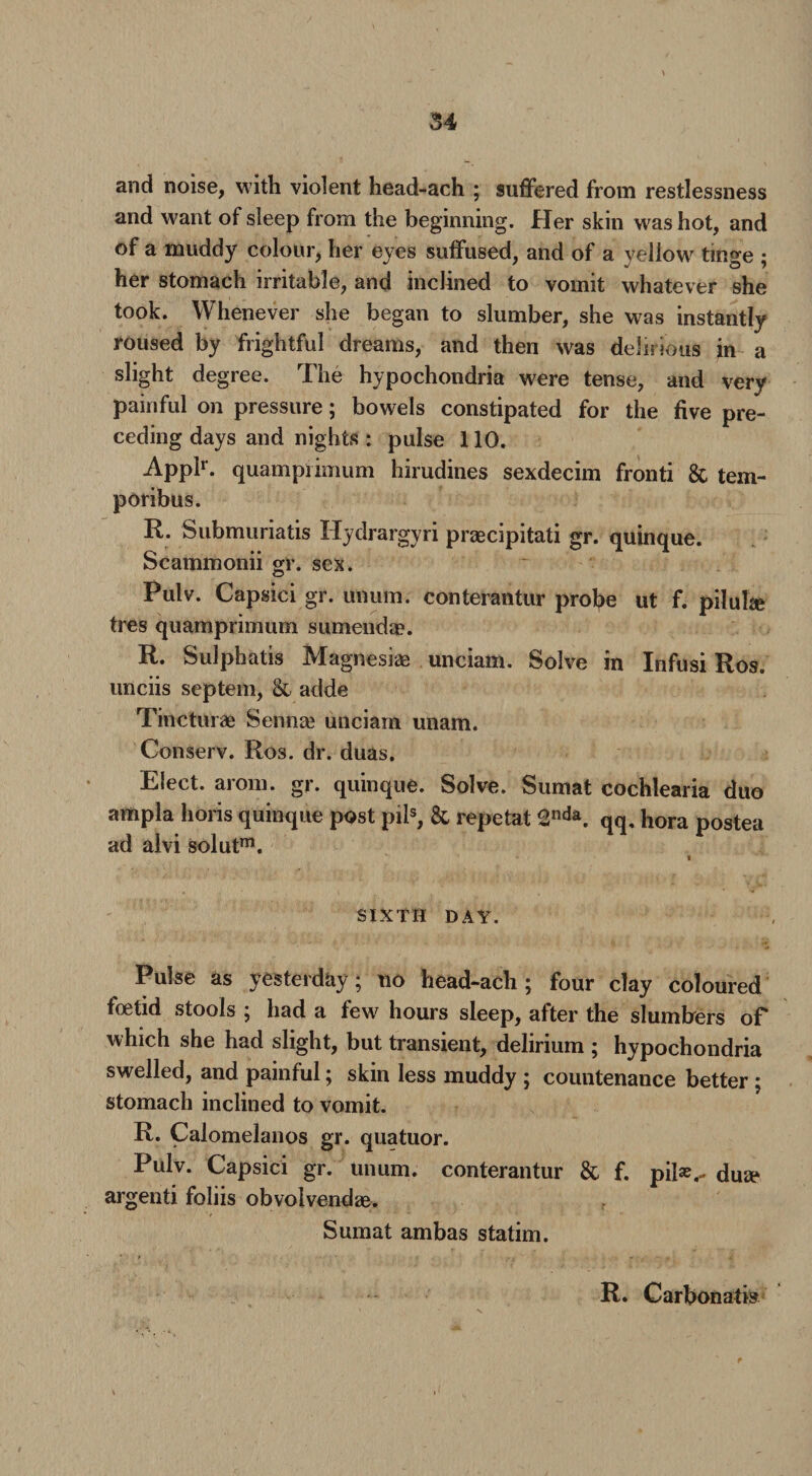 and noise, with violent head-ach ; suffered from restlessness and want of sleep from the beginning. Her skin was hot, and of a muddy colour, her eyes suffused, and of a yellow^ tinge ; her stomach irritable, and inclined to vomit whatever she took. Whenever she began to slumber, she was instantly roused by frightful dreams, and then was delirious jn a slight degree. The hypochondria were tense, and very painful on pressure; bowels constipated for the five pre¬ ceding days and nights : pulse 110. Applr. quampiimum hirudines sexdecim fronti & tem- poribus. R. Submuriatis Hydrargyri praecipitati gr. quinque. Scammonii gr. sex. Pulv. Capsici gr. unum. conterantur protye ut f. piluhe tres quamprimum sumenda?. R. Sulphatis Magnesias unciam. Solve in Infusi Ros. unciis septem, & adde Tincturae Sennas unciam unam. Conserv. Ros. dr. duas. Elect, arom. gr. quinque. Solve. Sumat cochlearia duo ampla horis quinque post piis, & repetat 2nda. qq. hora postea ad alvi solutm. i SIXTH DAY. Pulse as yesterday; no head-ach; four clay coloured foetid stools ; had a few hours sleep, after the slumbers of which she had slight, but transient, delirium ; hypochondria swelled, and painful; skin less muddy ; countenance better ; stomach inclined to vomit. R. Calomelanos gr. quatuor. Pulv. Capsici gr. unum. conterantur & f. pilae.- dua* argenti foliis obvolvendae. Sumat ambas statim. R. Carbon at is