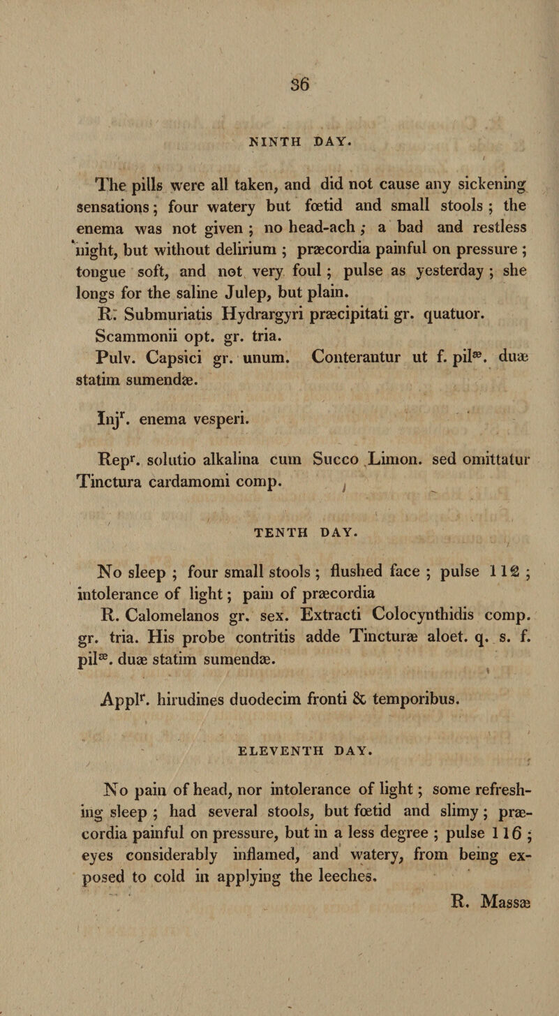 NINTH DAY. The pills were all taken, and did not cause any sickening sensations; four watery but foetid and small stools ; the enema was not given ; no head-ach ; a bad and restless night, but without delirium ; praecordia painful on pressure ; tongue soft, and not very foul; pulse as yesterday ; she longs for the saline Julep, but plain. R: Submuriatis Hydrargyri praecipitati gr. quatuor. Scammonii opt. gr. tria. Pulv. Capsici gr. unum. Conterantur ut f. pil33. duae statim sumendae. In/- enema vesperi. Repr. solutio alkalina cum Succo Limon. sed omittalur Tinctura cardamomi comp. TENTH DAY. No sleep ; four small stools ; flushed face ; pulse 11£ ; intolerance of light; pain of praecordia R. Calomelanos gr. sex. Extracti Colocynthidis comp, gr. tria. His probe contritis adde Tincturae aloet. q. s. f. PiK duae statim sumendae. Applr. hirudines duodecim fronti & temporibus. ELEVENTH DAY. No pain of head, nor intolerance of light; some refresh¬ ing sleep ; had several stools, but foetid and slimy; prae¬ cordia painful on pressure, but in a less degree ; pulse 116; eyes considerably inflamed, and watery, from being ex¬ posed to cold in applying the leeches. R. Massae