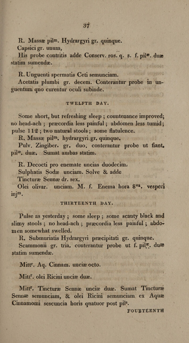 R. Massae pilm. Hydrargyri gr. quinque. Capsici gr. unum, His probe contritis adde Conserv. ros. q. s. f. pil*. duas statim sumendae. R. Unguenti spermatis Ceti semunciam. Acetatis plumbi gr. decern. Conterantur probe in un- guentum qno curentur oculi subinde. > TWELFTH DAY. Some short, but refreshing sleep ; countenance improved; no head-ach ; praecordia less painful; abdomen less tumid; pulse 112; two natural stools ; some flatulence. R. Massae pilm. hydrargyri gr. quinque. Pulv. Zingiber, gr. duo. conterantur probe ut fiant, pil33. duae. Sumat anibas statim. R. Decocti pro enemate uncias duodecimo Sulphatis Sodae unciam. Solve & adde Tincturae Sennae dr. sex. Olei olivar. unciam. M. f. Enema hora Sva. vespesi THIRTEENTH DAY. Pulse as yesterday ; some sleep ; some scanty black and slimy stools ; no head-ach ; praecordia less painful ; abdo-r men somewhat swelled. R. Submuriatis Hydrargyri praecipitati gr. quinque. Scammonii gr. tria. conterantur probe ut f. pil*. du® statim sumendae. Mittr. Aq. Cinnam. unciae octo. Mittr. olei Ricini unciae duae. Mittr. Tincturae Sennae unciae duae. Sumat Tincturae Sennae semunciam, & olei Ricini semunciam ex Aquae Cinnamomi sescuncia horis qnatuor post pils. FOURTEENTH