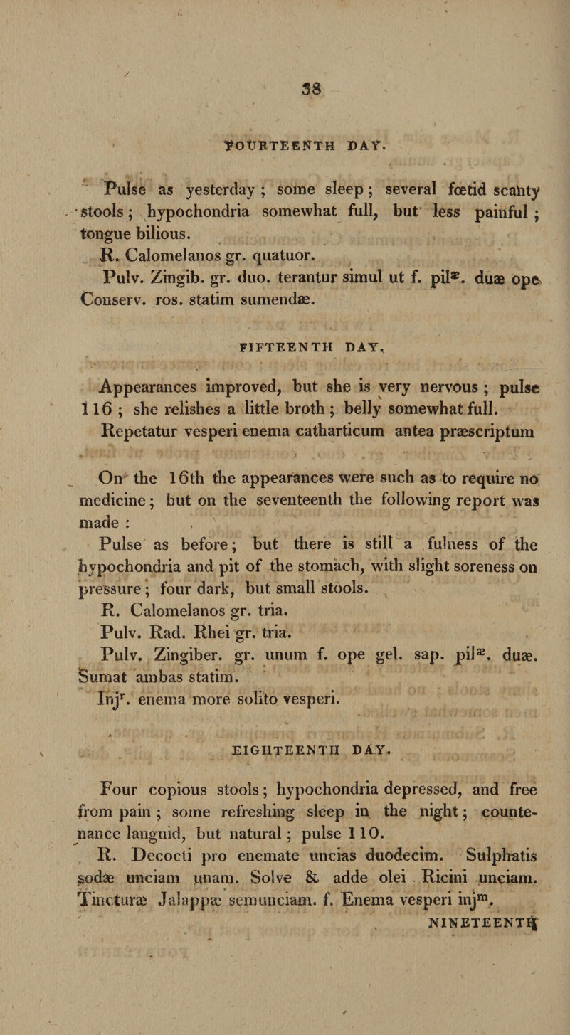 ■FOURTEENTH DAY. Pulse as yesterday; some sleep; several foetid scahty > stools; hypochondria somewhat full, but less painful ; tongue bilious. R. Calomelanos gr. quatuor. Pulv. Zingib. gr. duo. terantur simul ut f. pil*. duae op& Conserv. ros. statim sumendse. FIFTEENTH DAY, Appearances improved, but she is very nervous ; pulse 116 ; she relishes a little broth ; belly somewhat full. Repetatur vesperi enema catharticum antea praescriptum On the 16th the appearances were such as to require no medicine; hut on the seventeenth the following report was made : Pulse as before; but there is still a fulness of the hypochondria and pit of the stomach, with slight soreness on pressure ; four dark, but small stools. R. Calomelanos gr. tria. Pulv. Rad. Rhei gr. tria. Pulv. Zingiber, gr. unum f. ope gel. sap. pil32. duae. Sumat ambas statim. ij r. enema more solito vesperi. EIGHTEENTH DAY. Four copious stools; hypochondria depressed, and free from pain ; some refreshing sleep in the night; counte¬ nance languid, but natural; pulse 110. R. Decocli pro enemate uncias duodecim. Sulphatis sodae unciam unam. Solve & adde olei Ricini unciam. » _ . . Tincturae Jalappae semunciam. f. Enema vesperi injm. NINETEENTH 4