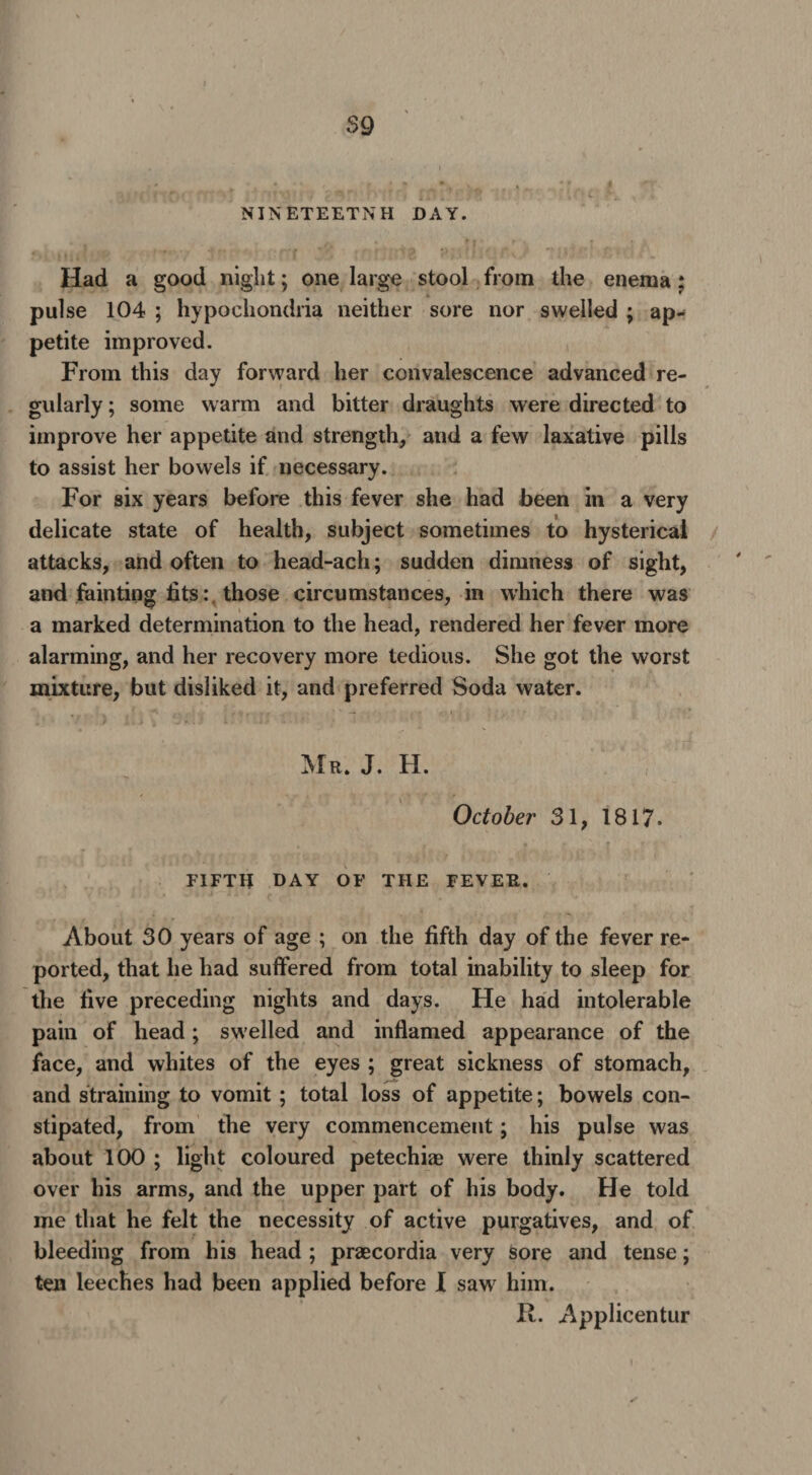 NINETEETNH DAY. Had a good night; one large stool from the enema : pulse 104 ; hypochondria neither sore nor swelled ; ap¬ petite improved. From this day forward her convalescence advanced re¬ gularly ; some warm and bitter draughts were directed to improve her appetite and strength, and a few laxative pills to assist her bowels if necessary. For six years before this fever she had been in a very delicate state of health, subject sometimes to hysterical attacks, and often to head-ach; sudden dimness of sight, and fainting fits: those circumstances, in which there was a marked determination to the head, rendered her fever more alarming, and her recovery more tedious. She got the worst mixture, but disliked it, and preferred Soda water. . . ' r v , 7 . ' ' — . / I Mr. J. H. October 31, 1817. FIFTH DAY OF THE FEVER. About 30 years of age ; on the fifth day of the fever re¬ ported, that he had suffered from total inability to sleep for the five preceding nights and days. He had intolerable pain of head; swelled and inflamed appearance of the face, and whites of the eyes ; great sickness of stomach, and straining to vomit ; total loss of appetite; bowels con¬ stipated, from the very commencement; his pulse was about 100 ; light coloured petechiae were thinly scattered over his arms, and the upper part of his body. He told me that he felt the necessity of active purgatives, and of bleeding from his head ; praecordia very sore and tense; ten leeches had been applied before I saw him. II. Applicentur