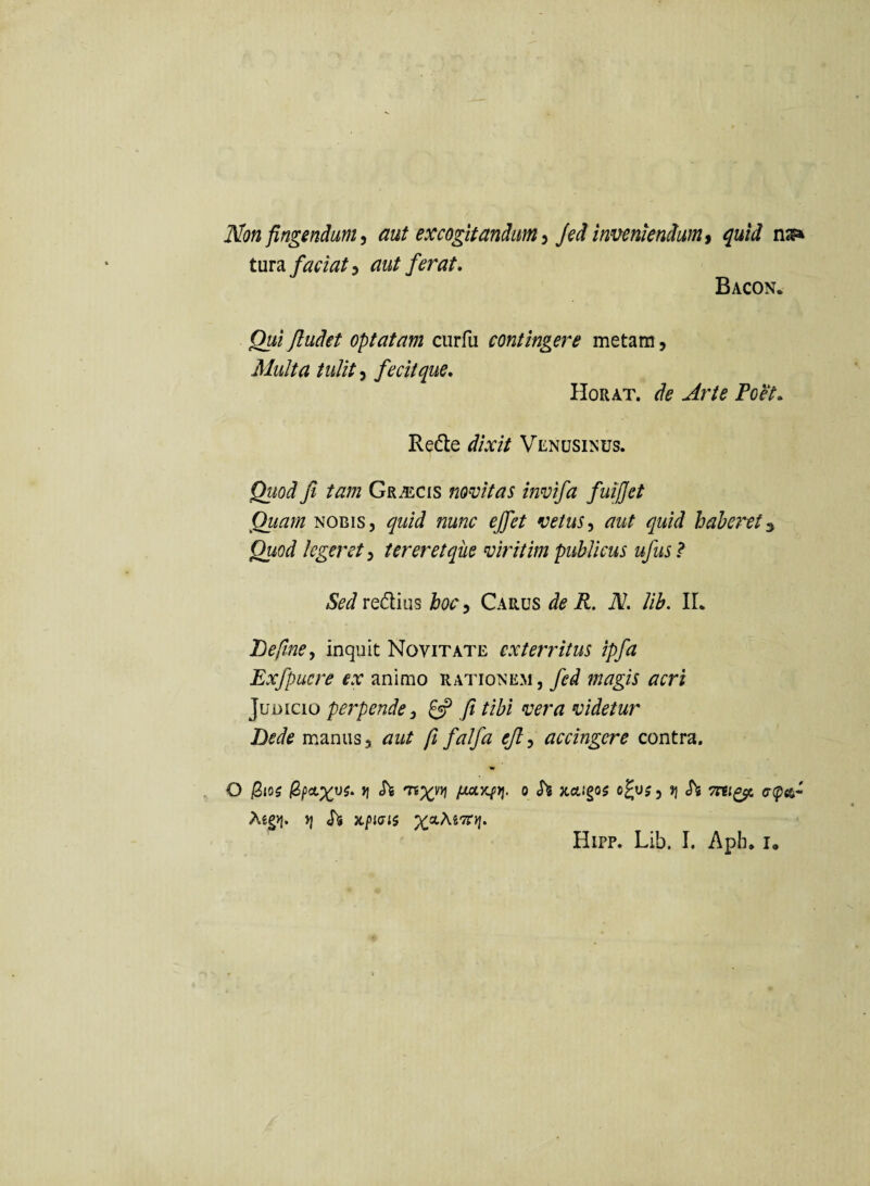 Non fingendum ^ aut excogitandum ^ Jed inveniendum ^ quid t\xv2L faciat^ aut ferat, Bacon. Qui Jludet optatam curfu contingere metam, Multa tulit fecit que, Horat. de Arte Poet, Redte dixit Venusinus. Quod fi tam Gr^cis novitas invifa fuifjet Quam NOBIS, quid nunc effiet vetusaut quid haberet^ Quod legeret^ tereretqiie viritim publicus ufus? Sed red;ius hoc^ Carus de R. N. lih. IL Befiine^ inquit Novitate exterritus ipfa Exfpucre ex animo rationem, fed magis acri Judicio perpende^ fi tibi vera videtur Dede manus, aut fi falfa efi^ accingere contra. O iS<05 tj «Tfe fioL^t\. o h xctigos ojuj ^ fi Si Tni^ o-^^- Jj «Ts xpKJii Hipp. Lih. I. Aph, Io