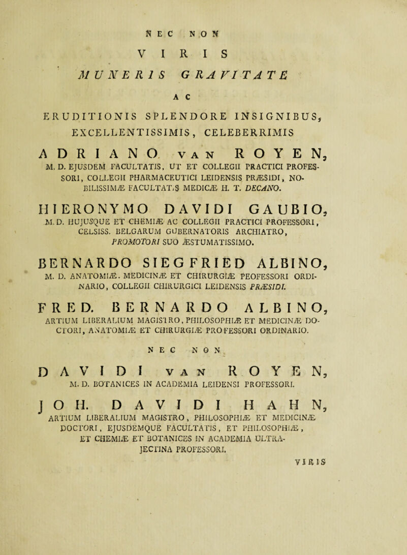 NEC NON VIRIS MUNERIS GRAVITATE A C ERUDITIONIS SPLENDORE INSIGNIBUS, EXCELLENTISSIMIS, CELEBERRIMIS ADRIANO. VAN ROYEN5 M.D. EJUSDEM FACULTATIS, UT ET COLLEGII PRACTICI PROFES¬ SORI, COLLEGII PHARMACEUTICI LEIDENSIS PR^SIDI, NO¬ BILISSIMAE FACULTATES MEDICaE H. T. DECANO. HI ERONYMO D AVIDI G A UBIO, M.D. HUjUSQUE ET CHEMIaE AC COLLEGII PRACTICI PROFESSORI, CELSISS. BELGARUM GUBERNATORIS ARCHIATRO, PROMOTORl SUO ^STUMa\TISSIMO. BERNARDO SIEGFRIED ALBINO, M. D. ANATOMIaE. MEDICINA ET CHIRURGLE PEOFESSORI ORDI¬ NARIO, COLLEGII CHIRUPvGICI LEIDENSIS PRMSIDL FRED. BERNARDO ALBINO, ARTiUM LIBERALIUM MAGISIRO, PHILOSOPHIaE ET MEDICINA DO- CTORI, ANAxTOMIaE ET CHIRURGIaE PROFESSORI ORDINARIO. NEC NON DAVIDI VAN ROYEN, M.D. BOTANICES IN ACADEMIA LEIDENSI PROFESSORI. J O H. DAVIDI H A H N, ARTIUM LIBERALIUM MAGISTRO, PHILOSOPHIaE ET MEDICINA DOCTORI, EJUSDEMQUE FACULTATIS, ET PHILOSOPHIaE, ET CHEMLE ET BOTANICES IN ACADEMIA ULTRA- JECTINA PROFESSORI. VI K IS