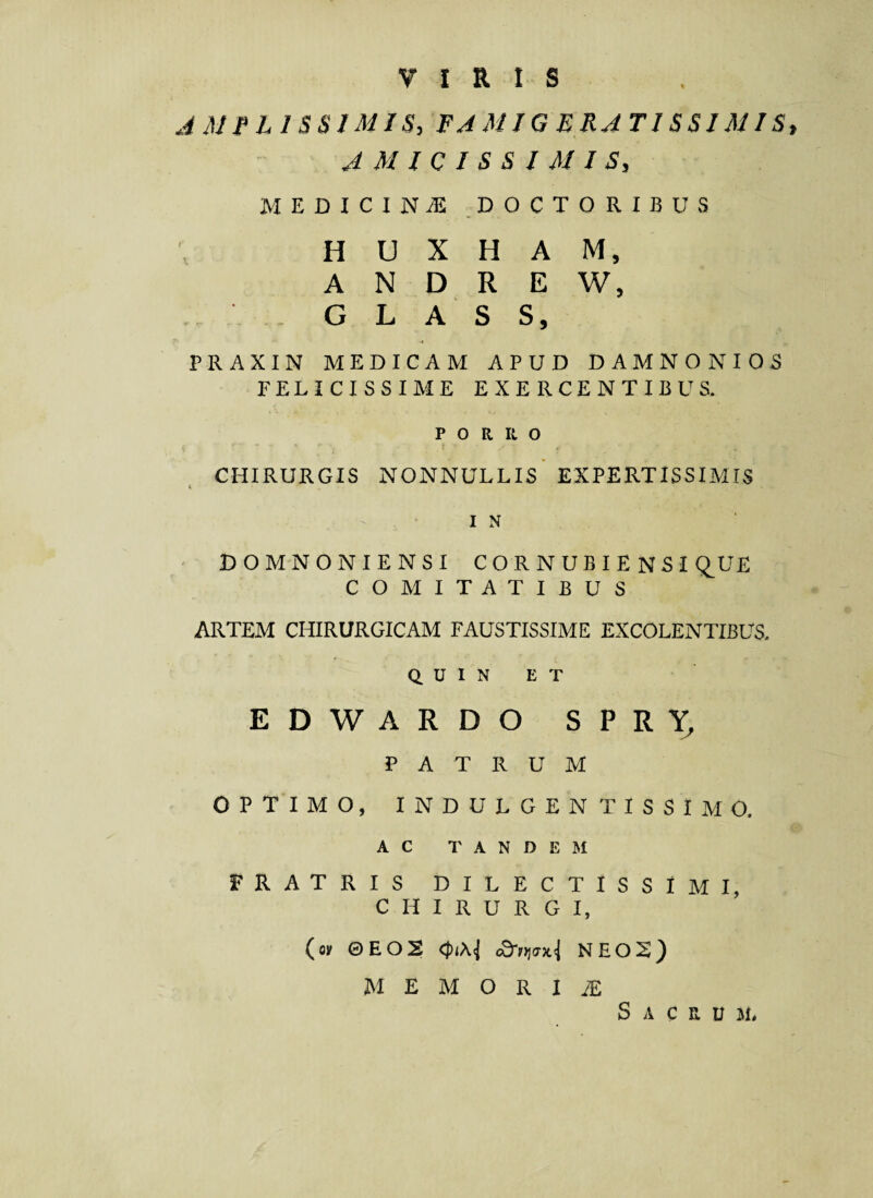 VIRIS AMPLISSIMIS, FAMIGERATISSIMIS, AMICISSIMIS, MEDICINA DOCTORIBUS H U X H A M, A N D R E W, * , G L A S S, PRAXIN MEDICAM APUD DAMNO NIOS FELICISSIME EXERCENTIBUS. PORRO CHIRURGIS NONNULLIS EXPERTISSIMIS I N ■ DOMNONIENSI C O R N U B I E N SI Q^UE COMITATIBUS ARTEM CHIRURGICAM FAUSTISSIME EXCOLENTIBUS. Q U I N E T EDWARDO SPRY, PATRUM OPTIMO, INDULGENTISSIMO. AC TANDEM FRATRIS DILECTISSIMI, CHIRURGI, (oy ©EOS tdrrimi NEOS) memoria; S A C B U 51,