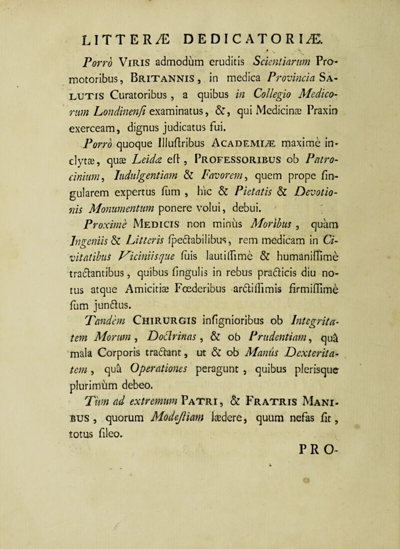 Porro Viris admodum eruditis Scientiarum Pra- motoribus, Britannis, in medica Provincia LUTIS Curatoribus , a quibus in Collegio Medico- rum Londinenfi examinatus, &, qui Medicinae Praxin exerceam, dignus judicatus fui. Porro quoque Illudribus AcademitL maxime in¬ clytae, quae Leiddi efl:, Professoribus ob Patro¬ cinium^ Indulgentiam & Favorem^ quem prope fin- gularem expertus fum , hic & Pietatis & Devotio¬ nis Monumentum ponere volui, debui. Proximv Medicis non minus Moribus , quam Ingeniis Sz Litteris lpe6rabilibus, rem medicam in Ci¬ vitatibus J^iciniisque luis lautilfime & humariiffime tra6lantibus, quibus fingulis in rebus pradicis diu no¬ tus atque Amicitiae Foederibus ardlillimis firmilTime fum jun6lus. Tandbn Chirurgis infignioribos ob Integrita¬ tem Morum , Dodrinas , & ob Prudentiam, qua mala Corporis tra61:ant, ut & ob Manus Dexterita¬ tem , qua Operationes peragunt , quibus plerisque plurimum debeo. Titm ad extremum Patri, & Fratris Mani¬ bus , quorum Modejliam kdere, quum nefas fit, totus fileo. PRO-