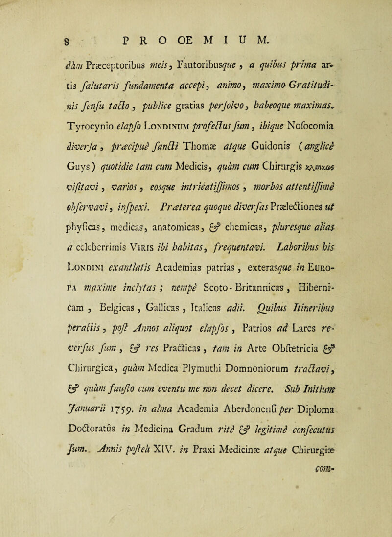 Praeceptoribus meis^ Fautoribus^?/^ , a quibus prima ar¬ tis falutaris fundamenta accepi^ animoy maximo Gratitudi- nis fenfu tado ^ publice gratias perjolvo^ haheoque maximas, Tyrocynio elapfo Londinum profebdus fum, ibique Nofocomia diverja , praecipui fanbli Thomae atque Guidonis (anglicd Guys) quotidie tam cum Medicis, quam cum Chirurgis •vifitavi 5 varios, eosque intricatijfimos , morbos attentiffimi ohfervavi, infpexi. Tr cetere a quoque diverfas Prselediones ut phyficas, medicas, anatomicas, £5? chemicas, pluresque alias a celeberrimis Viris ibi habitas, frequentavi. Laboribus his Londini exantlatis Academias patrias, exteras^w^ m Euro¬ ta maxime inclytas; nemp^ Scoto - Britannicas , Hiberni- cam , Belgicas, Gallicas, Italicas adii. Qiiibus Itineribus peraltis, pojl Annos aliquot elapfos , Patrios ad Lares re- verfus fum , £5? res Practicas, tam in Arte ObHretricia £ep Chirurgica, quam McdlizeL Plymuthi Domnoniorum traUavi, £«? quam fauflo cum eventu me non decet dicere. Sub Initium Januarii 175*9. Academia AberdonenfiDiploma Dodioratus in Medicina Gradum ritd £=? legitimi confecutus fum. Annis pofeh XIV. in Praxi Medicinae atque Chirurgiae conh