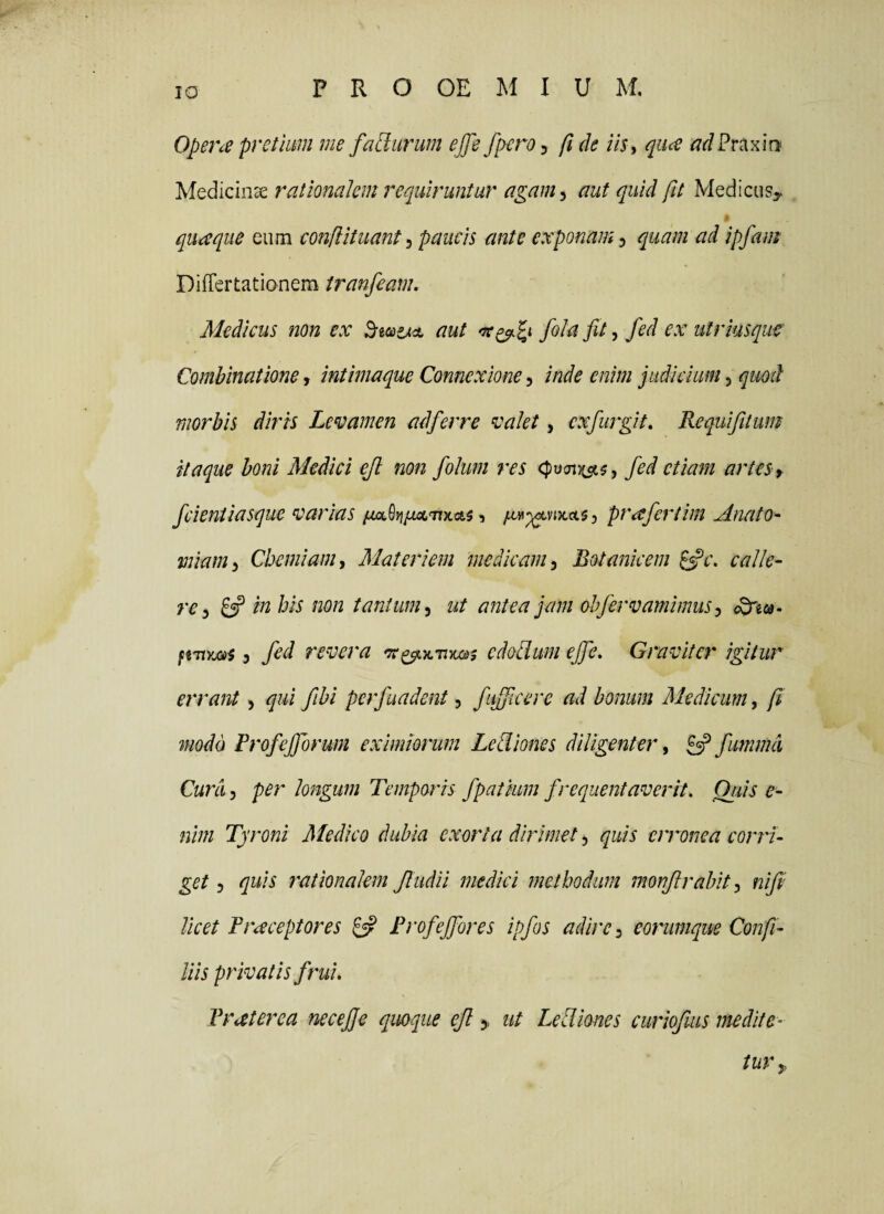 Opene pretium me fatlurum ejfe fperoy ft de iis, quee <7r/Praxirj Medicinae rationalem requiruntur agam^ aut quid ftt Medicus^ quaque eum eonflituant^ paucis ante exponam ^ quam ad ipfam Differtatianem iranfeam. Medicus non ex aut fila fit, fed ex utriusque Combinatione, intimaque Connexione, inde enim judicium, quod morbis diris Levamen adferre valet, cxfiugit, Requifitum itaque boni Medici ejl non filum res <;)ocn)t^5, fed etiam artes f fcientiasque varias ^ prafertim Anato- miam. Chemiam, Materiem medicam, Botanicem calle¬ re, 8? in his non tantum, ut antea jam ohfirvamimus, c^ew- ffTiyuaj, fed revera cdodum ejfe. Graviter igitur errant, qui fibi perfundent, fufficere ad bonum Medicum, fi modo Frofefforum eximiorum Lediones diligenter, 8? fummd Cura, per longum Temporis fpatium frequentaverit, Qiiis e- nim Tyroni Medico dubia exorta dirimet, quis erronea corri¬ get , quis 7'atiQnalem Jludii medici njethodum monjlrahit, nifi licet F receptores 8? Frofeffores ipfis adire, eorumque Confi¬ liis privatis f rui. Frater ea necefie quoque eJl y ut Lediones curiofms inedite- tUVy