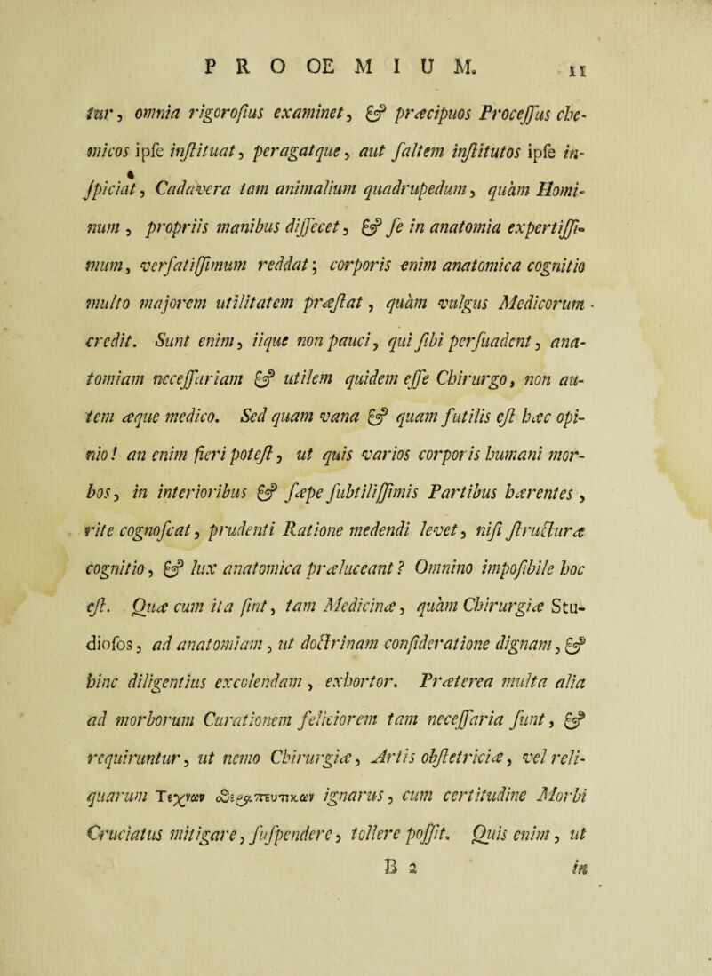 tur^ omnia rigorofius examinet^ ^ pr^cipuos ProceJJus che- mi cos ipfe injlituat^ per agat que ^ aut fait em injlitutos ipfe in~ 4 jpiciatj Cadai^ra tam animalium quadrupedumquam Horni- mim 5 propriis manibus dijjecet, ^ fe in anatomia expertijji^ miim, verfatijjlmum reddat; corporis enim anatomica cognitio multo majorem utilitatem pr^Jlat, quam vulgus Medicorum - credit. Sunt enim^ iique non pauci j qui fibi perfuadent ^ ana- tomiam neceffariam £=? utilem quidem ejfe Chirurgo, non au¬ tem ceque medico. Sed quam vana ^ quam futilis ejl hac opi¬ nio ! an enim fieri potejl 5 ut quis varios corporis humani mor¬ bos^ in interioribus ^ fape/ubtUiffimis Partibus harentes , rite cognofeat -i prudenti Ratione medendi levet ^ nifi JlruSlura cognitio 5 gsp lux anatomica prahiceant ? Omnino impofibile hoc eJl. Qiia cum it a fint, tam Medichue quam Chirurgia StM- diofos 3 ad anatomiam, ut doUrinam confideratione dignam hinc diligentius excolendam , exhortor, Praterea multa alia ad morborum Curationem feliciorem tam neceffaria funt, ^ requiruntur-, ut nemo Chirurgia, Artis ohjletrkia, vel reli¬ quarum Tix^^asv ignarus, cum certitudine Morbi Cruciatus mitigare, fufpendere, tollere pojjit. Quis enim, ut B 2 m