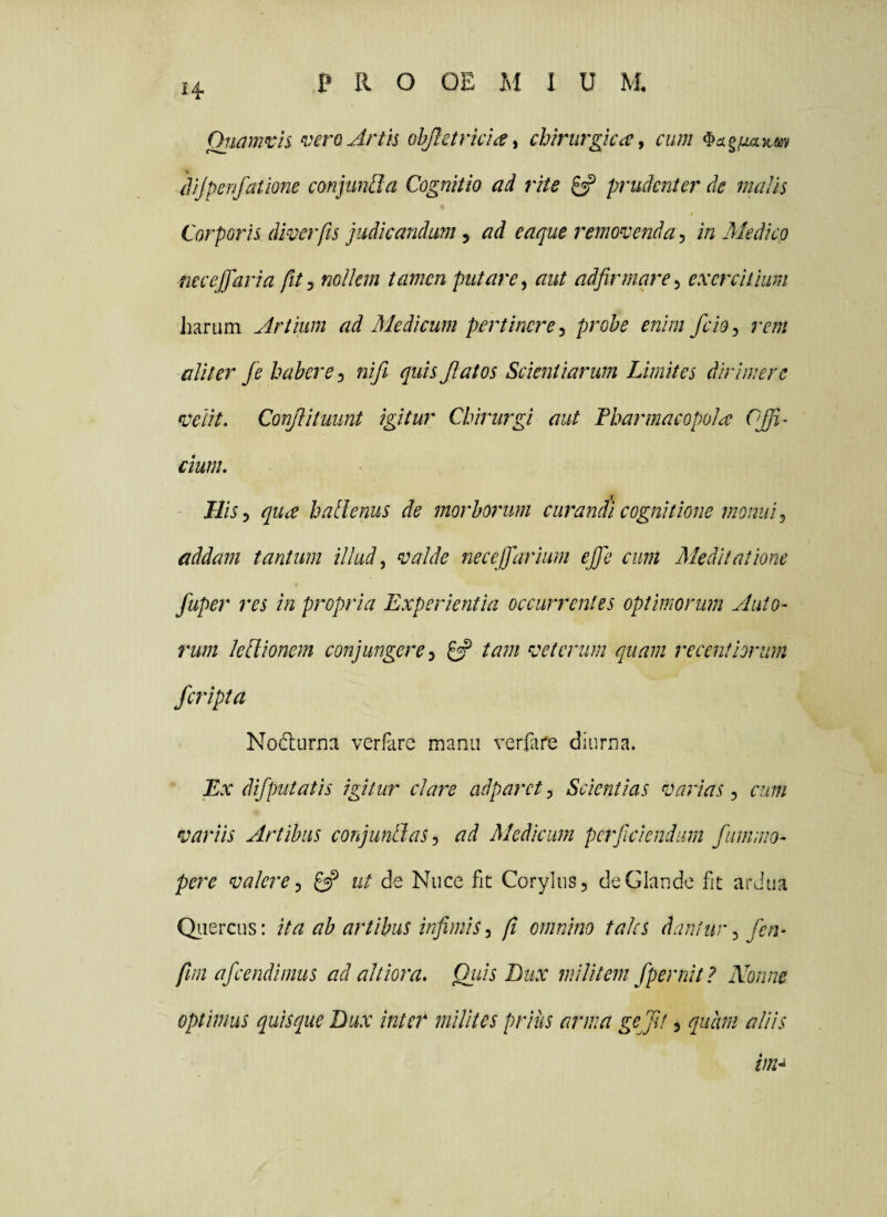 Oji^mvls veroArth ohjletricia^ chirurgica^ cum ^ckg^juiKm (lijpenfatme conjimBa Cognitio ad rite ^ prudenter de malis Corporis dwerfis judicandum, ad eaque remonsenda, in Medico neceffaria fit j nollem tamen putare^ aut adfirmare^ exercitium Jiariim Artium ad Medicum pertinere^ probe enim fciOy rem aliter fe habere nifi quis Jlatos Scientiarum Limites dirimere fceiit. Conflituunt igitur Chirurgi aut Fharmacopola OJJi~ Cium. HiSy qua halienus de morborum curandi cognitione monui ^ addam tantum illud, valde necejfarium ejfe cum Meditatione fuper res in propria Experientia occurrentes optimorum Auto~ rum ledlionem conjungere^ £3? tam veterum quam receniiorum /cripta Nodiirna verfare manu verfafe diurna. Ex difputatis igitur clare adparet, Scientias varias, cum variis Artibus conjungasad Medicum perficiendum fummo^ pere valere ^ ut de Nuce fit Corylus, de Glande fit ardua Qiiercus: ita ab artibus infimis, fi omnino tales dantur, fen^ fim afeendimus ad altiora. Qiiis Bux militem fpernit ? Nonne optimus quiseque Bux inter milites prius arma gejit, quam aliis