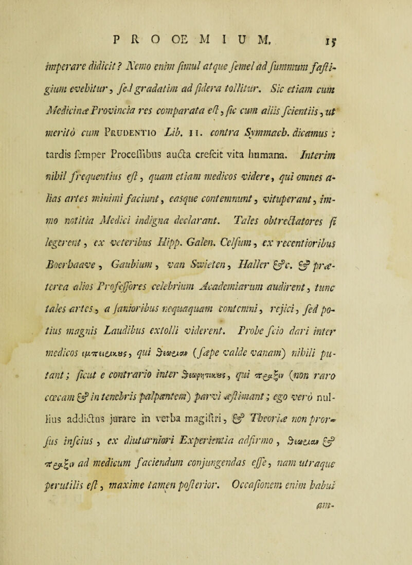 imperare didicit ? Nemo enim fimul atque femel ad fummmn gium evehiturfed gradatim ad fidera toUitur, Sic etiam cum Medicina Provincia res comparata ed^fic cum aliis feientiis ^ut merito cum Prudentio Lib, ii. contra Symmach, dicamus : tardis feinper Proceiribiis au(!ila crefeit vita humana. Interim nihil frequentius ejl ^ quam etiam medicos videre ^ qui omnes Jias artes minimi faciunt y easque contemnunt ^ vituperant ^ im~ mo notitia Medici indigna declarant. Tales obtrectatores p legerent, ex veteribus Mipp. Galen. Celfum, ex recentiorihus Boerhaave , Gaubium , van Swieien 5 Hallcr ^c, ^ pra^ ter ea alios Frofeffores celebrium Academiarum audirent 5 tunc tales artes y a Janioribus nequaquam contemni y refici y fed po^ tius magnis Laudibus extolli viderent. Probe fcio dari inter medicos qui (ftp^ valde vanam') nihili pu¬ tant ; ficut e contrario inter , qui (j20n raro ceream^ in tenebris palpmtem) parvi ^Jlimant; ego vero nul- Hus addiLlas jurare in verba magiftri, ^ TheorLe nonpror<^ fus infeius, ex diuturniori Experientia adfirmo , ^ medicum faciendum confingendas ejfcy nam utra que perutilis efl, maxime tamen poferior. Occafionem enim habui mn-