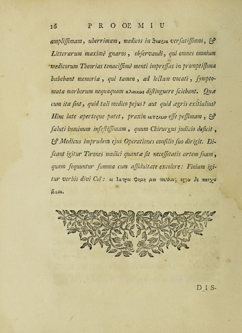 ampVijJimam, uberrimam, medicos in BiaejcL ^^erfati(fiinos, £5? Litterarum maxime gnaros ^ chfervandi ^ qui omnes omnium ‘medicorum Theorias tenacijjlmd menti imprejfas in prompti (fima habebant memoria , qui tamen 5 ad lePlum vocati 5 fymptO' mata morborum nequaquam dijlinguere /ciebant, Qiia cum ita fint^ quid tali medico pejus? aut quid agris exitialius^ Hinc late aperi eque patet:, praxinKLrtJ^yu^:/ ej/e peffimam ^ £5? faluti hominum infe/ij/miam , quum Chirurgus judicio deficit, £sP Medicus imprudem ejus Operationes confilio fuo dirigit, hi- /eant igitur Tirones medici quanta fit necejfitatis artem fuam, quam feqiiuntiir fumrna cum afjlduitate excolere: Finiam igi¬ tur verbis divi Cot: 01 IctT^oi [xi'i TTcMoij igyji h D I S-