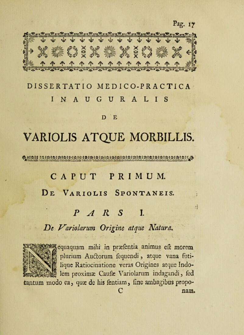 Pag. if DISSERTATIO M E D I C O-P R A C TI C A INAUGURALIS D E VARIOLIS ATQUE MORBILLIS. CAPUT PRIMUM. De Variolis Spontaneis. P A R S l. De T^ariolarum Origine at^ue Natura, equaquam mihi in pr^fentia animus efl morem plurium Audlorum fequendi, atque vana fiiti- liquc Ratiocinatione veras Origines atque Indo¬ lem proximsE Caulk Variolarum indagandi, fed tantum modo ea 3 quis de his fcntiam, fine ambagibus propo- C nam«