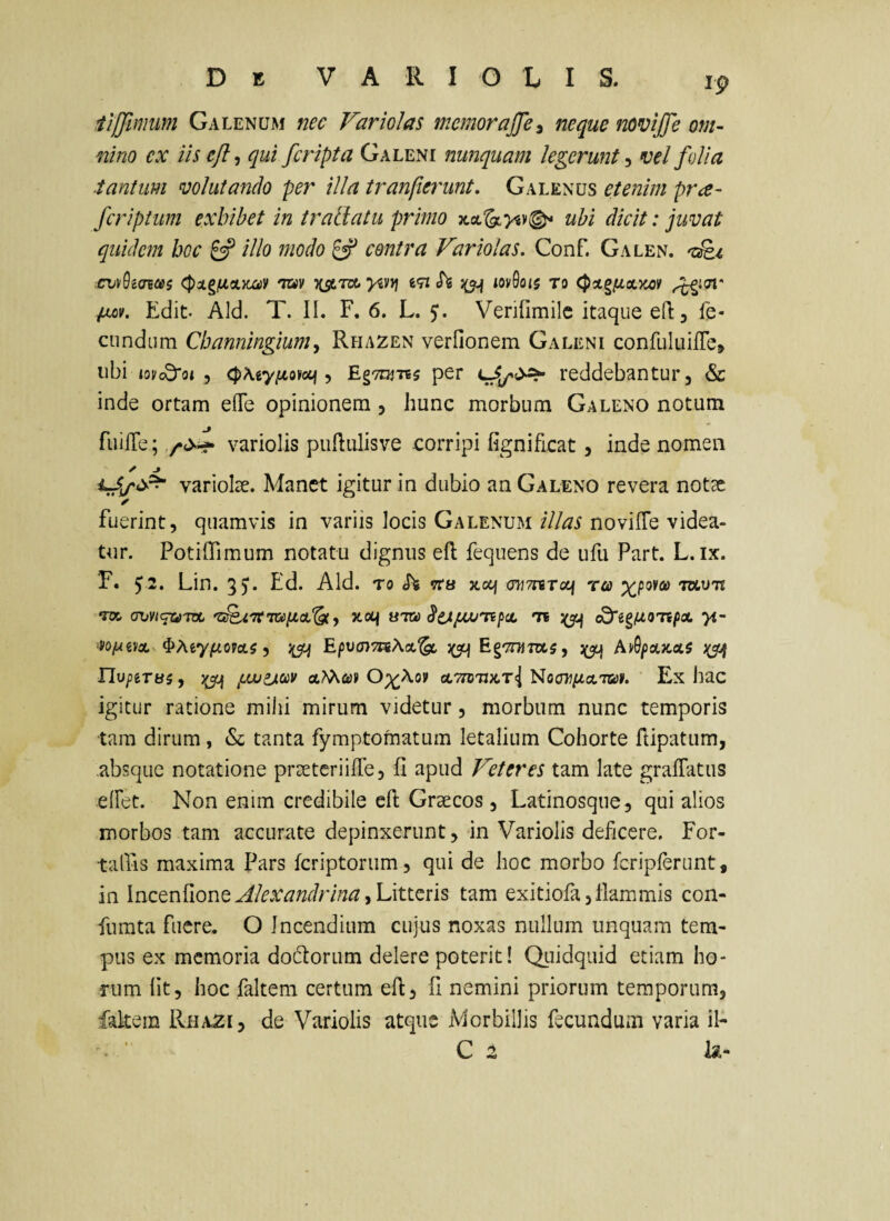 ip iiffimum Galenum nec Variolas memorneque novijfe om- nino ex iis ejl^ qui fcripta Galeni nunquam legerunt vel folia ■tantum volutando per illa tranfte7'unt. Galenus etenim pra- fcriptum exhibet in trallatu primo ubi dicit: juvat quidem bcc ^ illo niodo ^ contra Variolas. Conf. Galen. .cv\h(Ji(£i tov ksitk. >«v)j mh iov0o<$ to C^otg^ixzoi' pMv. Edit. Aid. T. II. F. 6. L. Verifimilc itaque eft, fe¬ cundum Cbanningium^ Rhazen verfionem Galeni confuluifTei» ubi »0^05*015 <j)A.g'y/4o»cq , EgTUiTis per reddebantur, & inde ortam efle opinionem, hunc morbum Galeno notum fuiffe; variolis puftulisve corripi fignificat, inde nomen variolae. Manet igitur in dubio an Galeno revera notsc ✓ fuerint, quamvis in variis locis Galenum illas novilTe videa¬ tur. Potiflimum notatu dignus eft: fequens de ufu Part. L.ix. F. 52. Lin. 35. Ed. Aid. to h xocj ohtutoli ra mum •nx avvi^Toc Jtocf uTa ts cd'i^uo'npx >t- •^oixi^tcL ^MyfiovoLi y E/5ua}7aAa.^ EgTnjra^, AnSpxJcxs rivpiTes, ^ juvixciiv O)(^\ov cLTTOTDtTi Noffij^aTwii. Ex hac igitur ratione mihi mirum videtur, morbum nunc temporis tara dirum, & tanta fymptomatum letalium Cohorte ftipatum, .absque notatione prsetcriilTe, fi apud Veteres tam late grafTatiis elFet. Non enim credibile efl Graecos , Latinosque, qui alios morbos tam accurate depinxerunt, in Variolis deficere. For- taQiS maxima Pars feriptorum, qui de hoc morbo fcripferunt, in AlexandrinayUxtizns tam exitiofa,flammis con- fiimta fuere. O Incendium cujus noxas nullum unquam tem¬ pus ex memoria dodtorum delere poterit! QLiidquid etiam ho¬ rum Iit, hoc faltem certum ed, fi nemini priorum temporum, falcem Rh/VZi, de Variolis atque Morbillis fecundum varia il- C z h-