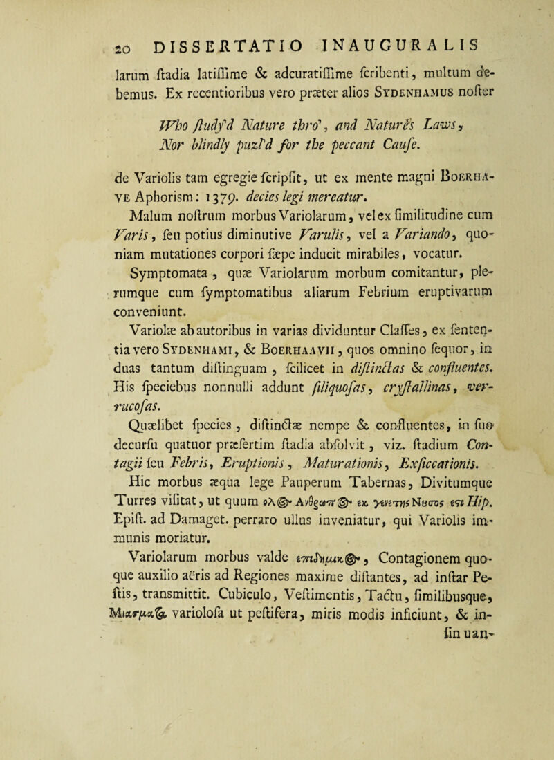 larum ftadia latiflime & adcuratiflime fcribenti, multum de¬ bemus. Ex recentioribus vero praeter alios Sydenhamus nolter JVho ftuclfd Nature thro\ and Naturh LawSy Nor blindly puzPd for the peccant Caufe. de Variolis tam egregie fcripfit, ut ex mente magni Boerha- VEAphorism; 1379. decies legi mereatur* Malum noftrum morbus Variolarum, vclcx fimilitiidine cum Varis i feu potius diminuti ve VaruUs^ vel a Variandoquo¬ niam mutationes corpori faepe inducit mirabiles, vocatur. Symptomata , quae Variolarum morbum comitantur, ple¬ rumque cum fymptomatibus aliarum Febrium eruptivarum conveniunt. Variolae abautoribus in varias dividuntur ClalTeSj ex fenten- tia vero Sydenhami, & Boerhaavii, quos omnino fequor, in duas tantum diflinguam , fcilicet in diJlinPlas «Sc confluentes. ^His Ipeciebus nonnulli addunt fiUquofas<) cryJlalUnas, ver- rucofas. Quaelibet fpecies, diftinClae nempe & confluentes, in fuo decurfu quatuor pracfertim ftadia abfolvit, viz. ftadium Con- tagii {qvl Febris, Eruptionis^ Maturationis, FjXficcationis. Hic morbus aequa lege Pauperum Tabernas, Divitumque Turres vifitat, ut quum Ay9g«»'7r(^ gjc. v^Hip, Epift. ad Damaget. perraro ullus inveniatur, qui Variolis im^ munis moriatur. Variolarum morbus valde , Contagionem quo^* que auxilio aeris ad Regiones maxime diftantes, ad inftar Pe- Ris, transmittit. Cubiculo, Veftimentis, Tadtu, fimilibusque, variolofa ut peltifera, miris modis inficiunt, & in- fin uan-