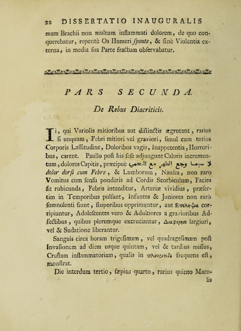 inum Brachii non multum inflammati dolorem j de quo con¬ querebatur, repente Os Humeri fponte^ & fine Violentia ex¬ terna 3 in media fiia Parte fradtum obfcrvabatur. PARS SECUNDA. De Rebus Diacriticis. Ii5 qui Variolis mitioribus aut diflinflis aegrotant, rarius fi unquam. Febri mitiori vel graviori, fimul cum totius Corporis LaOTitudine, Doloribus vagis, fnappecentiajHorrori- ‘bus, carent. Paullo pofi; his fele adjungunt Caloris incremen¬ tum, dolores Capitis, praecipue ^ ^olor dor fi cum Febre , &: Lumborum , Na u lea, non raro Vomitus cum fenfu ponderis ad Cordis Scorbiculum, Facies fit rubicunda, Febris intenditur. Arteriae vividius, praefer- tim in Temporibus pulfant. Infantes & Juniores non raro fomnolenti fiunt, ftuporibus opprimuntur, aut cor¬ ripiuntur, Adolefcentcs vero &: Adultiores a gravdoribus Ad- fedlibus, quibus plerumque excruciantur, Aict(popjjcn largiori, vel & Sudatione liberantur. Sanguis circa horam trigefimam , vel quadragelimam poft Invafionem ad diem usque quintam, vel & tardius railTus, Cruflam inflammatoriam, qualis in frequens eft, monflrat. Die interdum tertio, fiepius quarto, rarius quinto Macu¬ lis