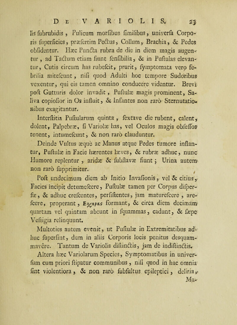 Iis fubrubidis , Pulicum morfibus fimilibus, univerfa Corpo¬ ris fuperficies, prseferrira Pedus, Collum,. Brachia, Sc Pedes obfidentur. Haec Pundia rubra de die in diem magis augen¬ tur , ad Tadcum etiam fiunt fenfibilia, & in Puftulas elevan¬ tur, Cutis circum has rubefcit, prurit, fymptomata vero fe¬ brilia mitefcunt, nifi quod Adulti hoc tempore Sudoribus- vexentur, qui eis tamen omnino conducere videntur. Brevi poft Gutturis dolor invadit , Pufmlae magis prominent, Sa¬ liva copiolior in Os influit, «Si Infantes non raro Sternutatio^* nibus exagitantur. Interftitia Purtularum quinta , fextave die rubent, calent, dolent. Palpebrae, fi Variolae has, vel Oculos magis obfeiToS' renent, intiimefcunt, & non raro clauduntur. Deinde Vultus aeque ac Manus atque Pedes tumore inflan¬ tur, Pufliil^ in Facie haerentes laeves, «Sc rubrae adhuc, nunc Humore replentur , aridae & fubflavae fiunt; Urina autem^ non raro fupprimitur. ^ Poft undecimum' diem ab Initio Invafionis, vel «Si citius ^ Facies~incipit detumefcere, Puftulae tamen per Corpus dilper- fae, & adhuc crefcentes, perfiflentes, jam maturefcere , are- fcere, properant, formant, & circa diem decimam* quartam vel quintam abeunt in fquammas, cadunt, & faepe' Veftigia relinquunt, Multoties autem evenit, ut Puftulae in Extremitatibus ad'- huc fuperfint, dum in aliis Corporis locis penitus desqiiam- mavere. Tantum de Variolis diflindlis, jam de indiflindtis,- Altera haec Variolarum Species, Symptomatibus in univer- fum cum priori ftipatur communibus, nifi quod in hac omnia' fint violentiora&; non raro fubfultus epileptici, deliria Ma*--