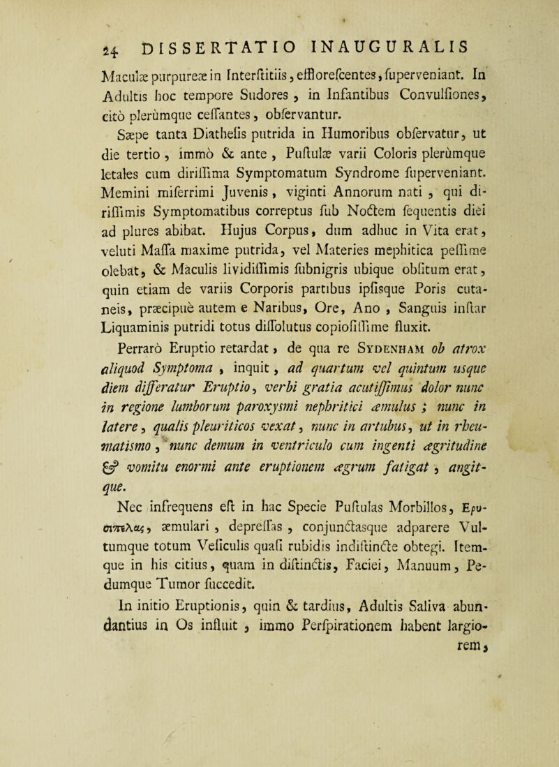 Macula purpureae in Interftitiis, elflorercentes, fuperveniant. In Adultis hoc tempore Sudores , in Infantibus Convulflones, cito plerumque celfantes, obfervantur. Saepe tanta Diathelis putrida in Humoribus obfervatur, ut die tertio , immo & ante , Puflulae varii Coloris plerumque letales cum dirilTima Symptomatum Syndrome fuperveniant. Memini miferrimi Juvenis, viginti Annorum nati , qui di- rilTimis Symptomatibus correptus fub Nodlem fequentis diei ad plures abibat. Hujus Corpus, dum adhuc in Vita erat, veluti MafTa maxime putrida, vel Materies mephitica pefllme olebat, & Maculis lividiffimis fubnigris ubique oblitum erat, quin etiam de variis Corporis partibus ipfisque Poris cuta¬ neis, praecipue autem e Naribus, Ore, Ano , Sanguis inftar Liquaminis putridi totus dilTolutus copiofilfime fluxit. Perraro Eruptio retardat > de qua re Sydenham ob atrox aliquod Symptoma , inquit, ad quartum ^oel quintum usque diem differatur Eruptio, verbi gratia aciitijjimus 'dolor nunc in regione lumborum paroxysmi nephritici cernulus ; nunc in latere^ qualis pleuriticos vexat^ nunc in artubusut in 7'heu- matismo , ^nunc demum in ventriculo cum ingenti agritudine £«? vomitu enormi ante eruptionem cegrum fatigat, angit- que. Nec infrequens efl: in hac Specie Puftulas Morbillos, E/)o- oiTTiXoLi^ aemulari , deprelfas , conjundtasque adparere Vul¬ tumque totum Vcficulis quali rubidis indiltinde obtegi. Item- que in his citius, quam in diftindis, Faciei, Mvanuum, Pe- dumqiie Tumor fuccedit. In initio Eruptionis, quin & tardius. Adultis Saliva abun¬ dantius in Os influit , immo Perlpirationem habent largio¬ rem j