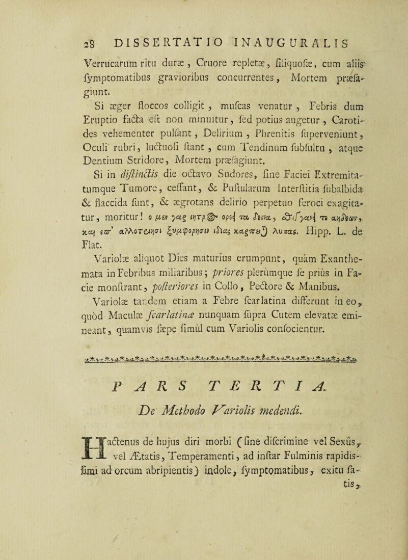 Verrucarum ritu durae, Cruore repletae, filiquofae, cum aliis' fymptomatibus gravioribus concurrentes, Mortem praefa- giunt. Si xger floccos colligit , mufcas venatur , Febris dum Eruptio faCla eft non minuitur, fed potius augetur , Caroti¬ des vehementer pulfant, Delirium , Phrenitis fuperveniunt, Oculi rubri, luduofl flant , cum Tendinum fubfultu , atque Dentium Stridore, Mortem praefagiunt. Si in dijllndh die obtavo Sudores, fine Faciei Extremita¬ tumque Tumore, ceflant, Puflularum Interflicia fubalbida- & flaccida funt, & aegrotans delirio perpetuo feroci exagita¬ tur, moritur! o opsj vx, S)iivct, oLyjhmr xcij 6Jzr’ ctMoTCaJjffi ^v/x(pop}jai» Xv7ra.$. Hipp. L. de Flat. Variolae aliquot Dies maturius erumpunt, quam Exanthe¬ mata in Febribus miliaribus; priores plenimque fe prius in Fa¬ cie monflranc, pofleriores in Collo, Pedlore & Manibus. Variolae tandem etiam a Febre fcarlatina differunt ineoy quod Macula fcarlatina nunquam, fupra Cutem elevatae emu- neant, quamvis faepe fimiil cum Variolis conlocientur. ^ A R S TERTIA. De Methodo f^ariolis medendi. 'TJTadenus de hujus diri morbi ffine difcrimine vel Sexus y A A vel iEitatis, Temperamenti, ad inflar Fulminis rapidis- £mi adoreum -abripientis) indole, fymptomatibus, exitu fa¬ tis