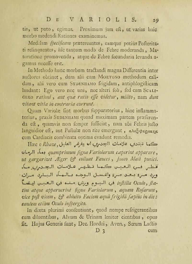 tis, ut puto, egimus. Proximum jam eft, ut varias huic morbo medendi Rationes examinemus. Medelam fpeciflcmn praetereuntes, eamque potius Pofterita- ti relinquentes, hic tantum modo de Febre moderanda, Ma* turatione promovenda , atque de Febre fecundaria levanda a- gamiis neceffe ent. In Methodo hunc morbum tradandi magna Differentia inter aucRores obtinet , dum alii cum Mortono methodum cali¬ dam, ahi vero cum Sydenhamo frigidam, antiphlogiflicam laudant: Ego vero nec unj, nec alteri foli, fed cum Scau¬ ge ito rationi ^ aiit qii£ ratio ejfe ‘lidetur., milito nam dum ^oitant ^citia in contraria currunt. Qiium Variolse fint morbus fuppuratorius , hinc inflamma¬ torius, praxis Sydenhami quoad maximam partem praeferen¬ da eft , quamvis non femper fufiiciat, nam ubi febris jufto languidior eft, aut Puftulte non rite emergunt , cum Cardiacis combinata optima evadunt remedia. llxc Q Rhaze ✓ sUj quamprimum figria Faiiolarum CcCperint apparere ut gargarizet JEgcr ^ colluat Fauces , Jucco Mali punici. sL,/o 0—5 ✓ 05 &_A_x) inJlUla Oculo ^ fla- tim atque apparuerint figna Variolarum , aquam Rofaruin^ vice pofl vicem, abluito Faciem aqud frigida fapius in die :■ eandem etiam Oculo infpergito. In diteta plurimi confentiunt, quod nempe refrigerantibus cum diluentibus, Alvum & Urinam leniter cientibus, opus fit. Hujus Generis funt, Dec. Hordei,, Aven., Serum Ladlis- D 3 cum