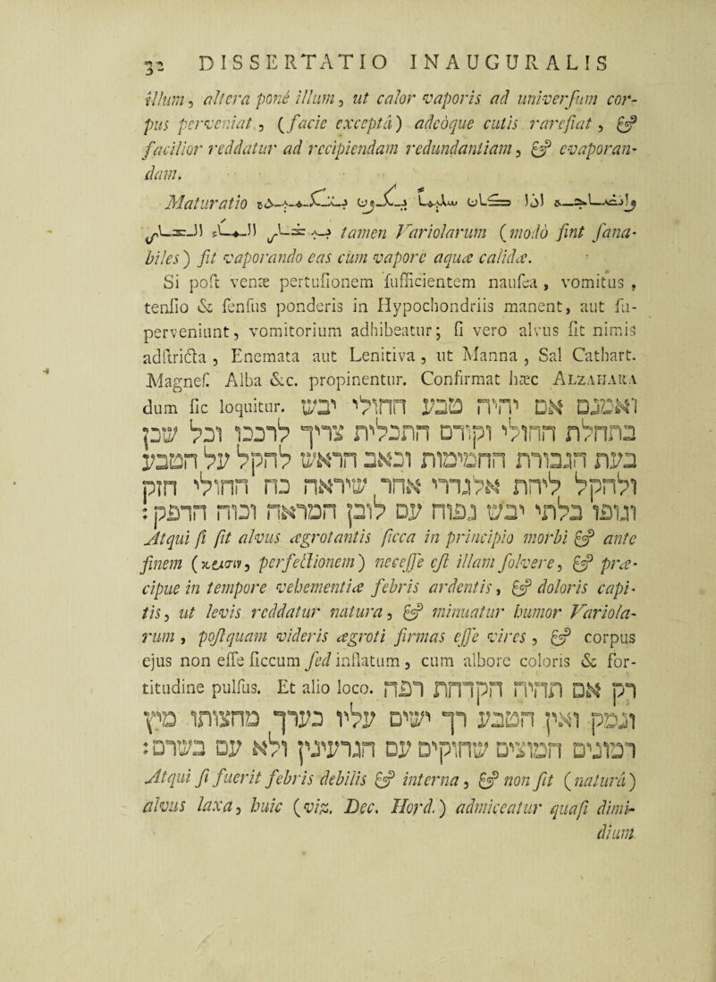 «I •»* :y - D I S S E RTAT I O INAUGURALIS il/wn 3 pone iUiim, iit calor vaporis ad univerfum cor¬ pus perveniat.':, facie excepta) adedque cutis rarefiat:, £5? facilior reddatur ad recipiendam redundantiam:, ^ evaporan¬ dam. Maturatio o 1.^=3 sL.^-3) ta7nen Vari olar um (jnodo fint Jana- biles ) fiJ vaporando eas cum vapore aqua calidev. Si poft vense pertufionem fufficientem nauEa , vomitus , teiiTio & fenfiis ponderis in Hypochondriis manent, aut fii- perveniant, vomitorium adhibeatur; fi vero alvus fit nimis adfirida , Enemata aut Lenitiva , ut Manna , Sal Cathart. Magne.C Alba &C. propinentur. Confirmat harc ALZArjAitA dum llc loquitur. '«'Pinn 1/223 HTil DM DjZls4'i pii' ‘pDi Diipi ■'/inn nbnn^ bv '?pn'7 '^Knn mD'’Dnn mi3jn nV2 pin '^inn ra nNW nn''? : pinn m2i n.HVun pi? dp niiu 02’ lavn Jltqui fi fit alvus aegrotantis ficca in principio morbi £sP ante finem perfetlionem) necejfe ejl illam folverC:, £sp pra- cipue in tempore vehementia febris ardentis, ^doloris capi¬ tis^ ut levis reddatur ^mtura-, minuatur humor Variola- rum , poftquam videris agroti firmas ejfe vires, £3? corpus ejus non efie ficcum fed infiatum, cura albore coloris & for- titudine pulfus. Et alio loco. HIO fimpn n''nn D^t p“t in^KHD “IIPU vVp jl pDjl : DTPa DP d?) pji^piiin DP Dpinit^ Di’iiDn Atqui fi fuerit febris debilis £3? interna ^ ^ non fit (^natura) alvus laxa-i huic {viss. Dec. Ilord.) admiceatur qua fi dimh dium.