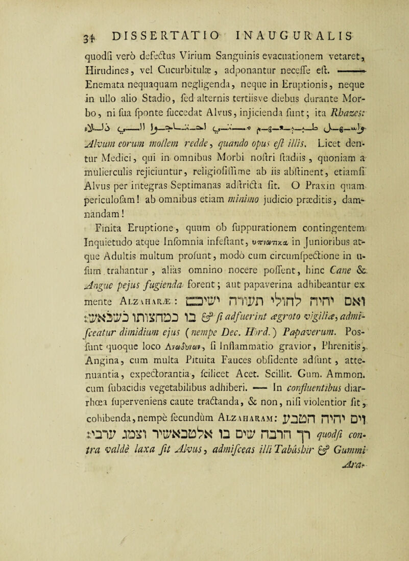 quodQ vero defedbis Virium Sanguinis evacuationem vetaret. Hirudines, vel Cucurbitulae, adponantur necelTe eft. - —- Enemata nequaquam negligenda, neque in Eruptionis, neque in ullo alio Stadio, fed alternis tertiis ve diebus durante Mor¬ bo, ni Tua fponte fuccedat Alvus, injicienda funt; ita Rhazcs: o (- g' ..11 r*W-!i C — jQ y'* Alvum eorum mollem redde quando opus eft illis. Licet den¬ tur Medici, qui in omnibus Morbi noilri ftadiis , quoniam a mulierculis rejiciuntur, religiofiirime ab iis abftinent, etiamfl' Alvus per integras Septimanas addrida fit. O Praxin quam periculofam! ab omnibus etiam minimo judicio prreditis, dam¬ nandam ! Finita Eruptione , quum ob fuppurationem contingentem: Inquietudo atque Infomnia infeflant, MTtmTiy.cL in Junioribus at¬ que Adultis multum profunt, modo cum circumfpedione in u- fum, trahantur , alias omnino nocere pofTent, hinc Cane Angue pejus fugienda^ forent; aut papaverina adhibeantur ex mente Alzvh.vr^ : miPn ''pin'? HTi'' D.S‘1 D fi ad/uerint ^groto vigilia^ admi- fceatur dimidium ejus { nempe Dec. Hhrd.) Papaverum. Pos- funt quoque loco 0 Inflamm-atio gravior, Phrenitis,, Angina, cum multa Pituita Fauces oblidente adfunt, atte¬ nuantia, expectorantia, fcilicet Acet. Scillit. Gum. Ammon. cum fubacidis vegetabilibus adhiberi. — In confluentibus diar¬ rhoea fuperveniens caute tradanda, & non, nifi violentior fit,' cohibenda,nempe fecundum Alzaharam; n DVii? nmn 'p quodfi con^ ira ^calde laxa fit Alvus, admifeeas illi Tabdsbir Gumml Ai'ar-