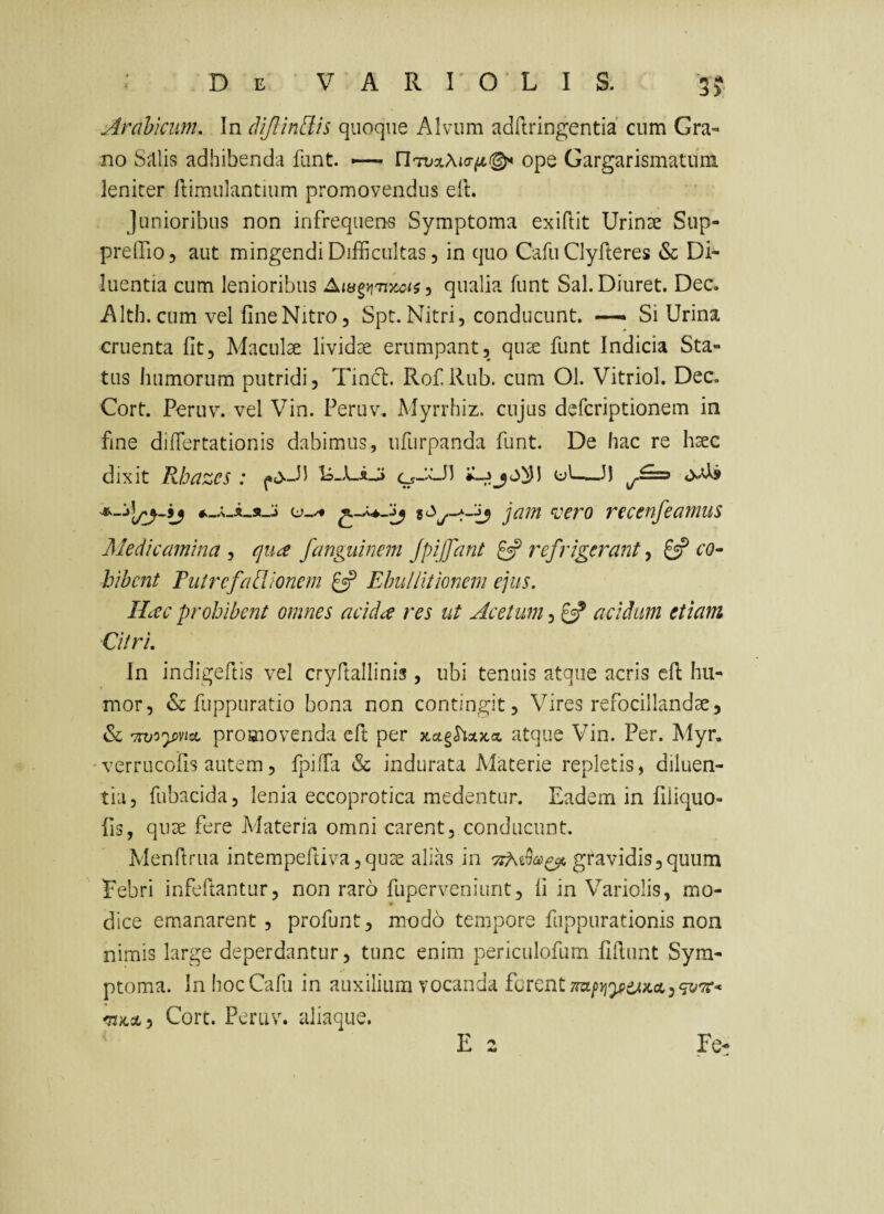 3> Arabicum, In di/lindis quoque Alvum adilringentia cum Gra¬ no Salis adhibenda funt. — ope Gargarismatum leniter flimulantium promovendus elt. Junioribus non infrequens Symptoma exiftit Urinae Sup- prelTiOj aut mingendi Difficultas, in quo Cafu Clyfteres & Di¬ luentia cum lenioribus ^ qualia funt Sal.Diuret. Dee. AIth. cum vel fine Nitro 5 Spt. Nitri, conducunt. —— Si Urina cruenta fit. Maculae lividae erumpant, quae funt Indicia Sta¬ tus humorum putridi, Tincl. Rof.Rub. cum Ol. Vitriol. Dec. Cort. Peruv. vel Vin. Peruv. Myrrhiz. cujus deferiptionem in fine diffiertationis dabimus, ufurpanda funt. De hac re haec dixit Rbazes : Is-X-iJ» o_aJ) ul—J) jam <vero recenfeamus Medicamina , qua fanguinem Jpiffant £5? refrigerant, 8? co¬ hibent Futrcfadlionem 8P Ebullitionem ejus. Hac prohibent omnes acida res ut Acetum, 8? acidum etiam Citri. In indigeftis vel cryftallinis , ubi tenuis atque acris cfl hu¬ mor, & fuppuratio bona non contingit, Vires refocillandae, & promovenda efi; per atque Vin. Per. Myr. 'verrucofis autem, fpiifa & indurata Materie repletis, diluen¬ tia, fubacida, lenia eccoprotica medentur. Eadem in filiquo- fis, quae fere Materia omni carent, conducunt. Menftrua intempeftiva,quae alias in gravidis,quum Febri infeftantur, non raro fuperveniunt, fi in Variolis, mo¬ dice emanarent, profunt, modo tempore fuppurationis non nimis large deperdantur, tunc enim periciilofum fifiunt Sym¬ ptoma. In hoc Cafu in auxilium vocanda forent nai>yiy>iji}cct^<jv7C* 'TiH.Ay Cort. Peru\% aliaque. E 2 Fe-