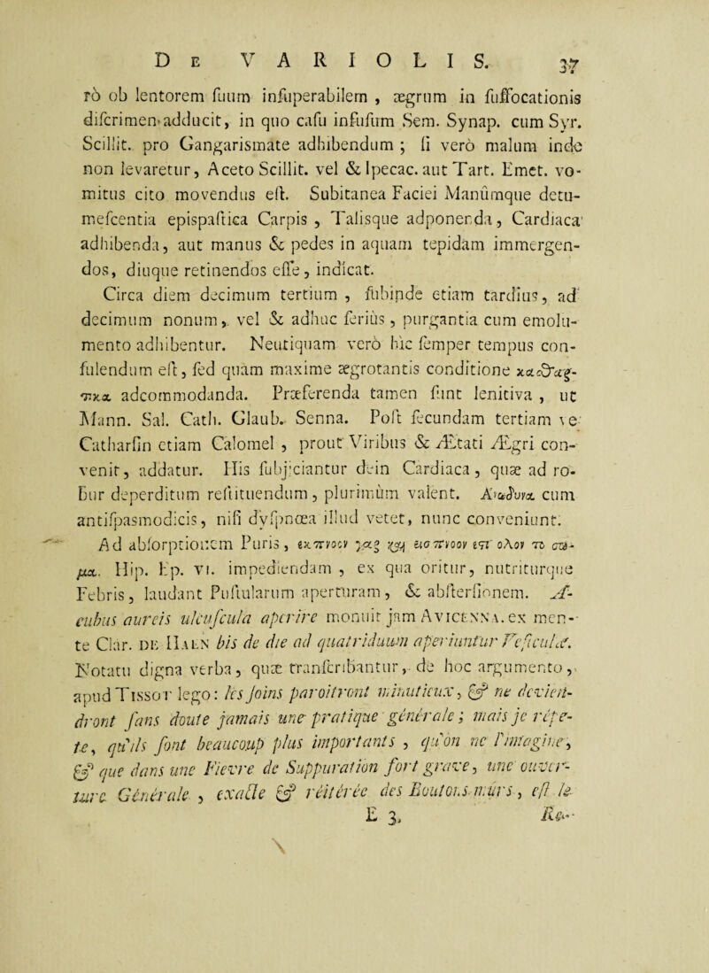 r6 ob lentorem fuiim infuperabilern , aegrum in fufbcationis difcrimen-adducit, in quo cafii infufum Sem. Synap. cum Syr. Scillit. pro Gangarisinate adhibendum ; Ii vero malum ind-e non levaretur. Aceto Scillit. vel & Ipecac. aut Tart. Emet, vo¬ mitus cito movendus eit. Subitanea Faciei Manumque detu- mefeentia epispaftica Carpis , Talisque adponenda, Cardiaca' adhibenda, aut manus Sc pedes in aquam tepidam immergen¬ dos, diuque retinendos ede, indicat. Circa diem decimum tertium , flibinde etiam tardius, ad' decimum nonum,, vel & adhuc ferius, purgantia cum emolu¬ mento adhibentur. Neutiquam vero hic femper tempus con- fulendum eft, fed quam maxime segrotantis conditione xcL(d'ci'^- 'nxx adeommodanda. Prceferenda tamen fint lenitiva , ut IMann. Sal. Cath. Glaub. Senna. Polt fecundam tertiam \e Catharfin etiam Calomel , prout Viribus & eTtati /Fgri con¬ venit, addatur. His fubjiciantur dein Cardiaca, quae ad ro¬ bur deperditum reftituendum, plurimum valent. cum antifpasmodicis, nifi dVrpnoea illud vetet, nunc conveniunt. Ad abforptionem Puris, «JcTryocv ugtoioov iti'ohov •ro az^- fix. llip. Fp. VI. impediendam , ex qua oritur, nutnturque Febris, laudant Pufiularum aperturam , & abderlionem. CLihiis aureis uJcufciila aperire monuit jam Avicenxa. ex men-- te Ciar. de IIaln bis de die ad quatriduum aperiuntur FefieuLf. Fotatii digna verba, quae tranfcnbanturde hoc argum-ento ,. apudTissor lego: Ics joins paroitroni miimtkiix^ ^ ne devien- drorit fans doute jamais un^ pratique generale; mais jc refe^- te, qkih font beaiicoup phis important s , quon ne P imagine, PS que dans une Fievre dc Suppurat ion fort graxe, unc oiixer- iure Generale , exaUe ^ reiteree des EoutGi.S-murs, ef! k- R 3. iuv- \