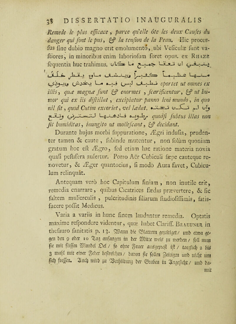 Re mede le phis efficace, parce qiPelle 6te les deux Caufcs du ■danger qui font le pus j Ia tcnfion de Ia Peau, Hic proces- fas fine dabio magno erit emolumento, ubi Veficulae funt va¬ friores, in minoribus enim laboriofum foret opus, ex Rfiazr fequentia huc trahimus. G» oportet ut omnes cx iliis qiice magiue funt ^ enormes ^ fcarificentur ^ ^ ut hu¬ mor qui ex iis difillat, excipiatur panno leni mundo, in quo nil fit, quod Cutim excoriet, ^oel ladat. u_5lL:> quodfi fiibtus illas non Jit bumiditaSj inungito ut mollefcant^decidant. Durante hujus morbi fuppuratione, ^Tgri indufia, pruden¬ ter tamen & caute , fibinde mutentur, non folum quoniam gratum hoc eft iTgro, fed etiam hac ratione materia noxia quafi peflifera aufertur. Porro Aer Cubiculi fepe cauteque re¬ novetur, & ^Tger quantocius, fi modo Aura favet. Cubicu¬ lum relinquat. Antequam vero hoc Capitulum finiam , non inutile erit, remedia enarrare, quibus Cicatrices fsedas pnsvertere, & fic faltem mulierculis, pulcritudinis filiarum fiudiofilTimis, fatis- facere polTit Medicus. Varia a variis in hunc finem laudantur remedia. Optatis maxime refpondere videntur, quae habet Clariff. Bhaeuner in thefauro fanitatis p. 13. ^ann hk ?S(attcm iinb ctn?a <5^«» gcn bm 9 ot>cr 10 anfangcn in ter dMu \vd^ au ivcrbcn/ foa mnu fic mft fitilm 5)?uubd £)d / fo cf;nc ^euer t[? / tvicBhcI) 2 3 \mi)Umt enicr i^cter Ixfrctc{)cn/ taton fte foKcn ^diii^cn unb tifcfe nm W fve^ciu 2Iuc4 ivirb au ^er^htunta ter ©:uOcn in / unb bu^ mit