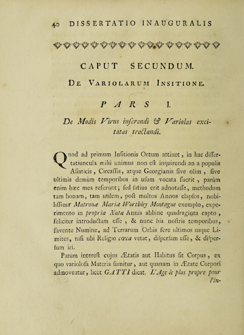 CAPUT SECUNDUM. De Variolarum Insitione. P Jl R S I. De Modis J^irtis inferendi £# 1'^ariolas exci¬ tatas tradi an di. Quod ad primum lofitionls Ortum attinet, in hac difTer- tatiuncula mihi -iinimus non efl inquirendi an a populis Afiaticis 3 Circaflis, atque Georgianis flve olim , live ultimis demum temporibus in ufum vocata fuerit , parum enim haec mea referunt; fed fatius erit adnotaffc, methodum tam bonam, tam utilem, poft multos Annos elapfos, nobi- linim?f Matrona Maria IVorthky Montague exemplo, expe¬ rimento in propria Nata Annis abhinc quadraginta capto , feliciter introdudam elfe , & nunc his noftris temporibus, favente Numine, ad Terrarum Orbis fere ultimos usque Li¬ mites, nifi ubi Religio coeca vetat, difperlam elTe, & dilper- fum iri. Parum intered: cujus iTtatis aut Habitus Ot Corpus, ex ■quo variolofa Materia fumitur, aut quanam in ^Ttate Corpori admoveatur, licet GA TTl dicat. LJgek plus propre pour Pin-