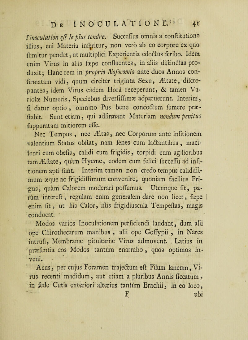 Tlnoculation cjl le plus tendre. SuccefTLis omnis a conftitutione illius, cui Materia inf^ritur, non vero ab eo corpore ex quo fumitur pendet, ut multiplici Experientia edodus fcribo. Idem enim Virus in aliis fepe confluentes, in aliis diftindtas pro* duxit; Hanc rem in proprio Nofomnio ante duos Annos con¬ firmatam vidi, quum circiter triginta Sexu, iE,tate, difcre- pantes, idem Virus eadem Hora receperunt, & tamen Va¬ riola Numeris, Speciebus diverfiffimsc adparuerunt. Interim, fi datur optio , omnino Pus bene concodlum fumere prae¬ dabit. Sunt etiam, qui adflrmant Materiam nondum penitus fuppuratam mitiorem efle. Nec Tempus , nec iTtas, nec Corporum ante infitionem valentium Status obftat, nam fenes cum labantibus, maci¬ lenti cum obefis, calidi cum frigidis, torpidi cum agilioribus tamiEirtate, quam Hyeme, eodem cum felici fuccelTu ad infi- tionem apti funt. Interim tamen non credo tempus calidifE- mum 3eque ac frigidiflimum convenire, quoniam facilius Fri¬ gus, quam Calorem moderari polTumus. Utcunque fit, pa¬ rum intered, regulam enim generalem dare non licet, fepe ! enim fit, ut his Calor, iftis frigidiuscula Tempeftas, magis conducat. ' Modos varios Inoculationem perficiendi laudant, dum alii ope Chirothecarum manibus , alii ope GofTypii , in Nares intrufi. Membranae pituitariae Virus admovent. , Latius in 'praefentia eos Modos tantum enarrabo, quos optimos in¬ veni. Acus, per cujus Foramen trajebum efl Filum laneum, Vi¬ rus recenti madidum, aut etiam a pluribus Annis ficcatum 5 'lin lede Cutis exteriori alterius tantum Brachii, in eo loco, F ubi