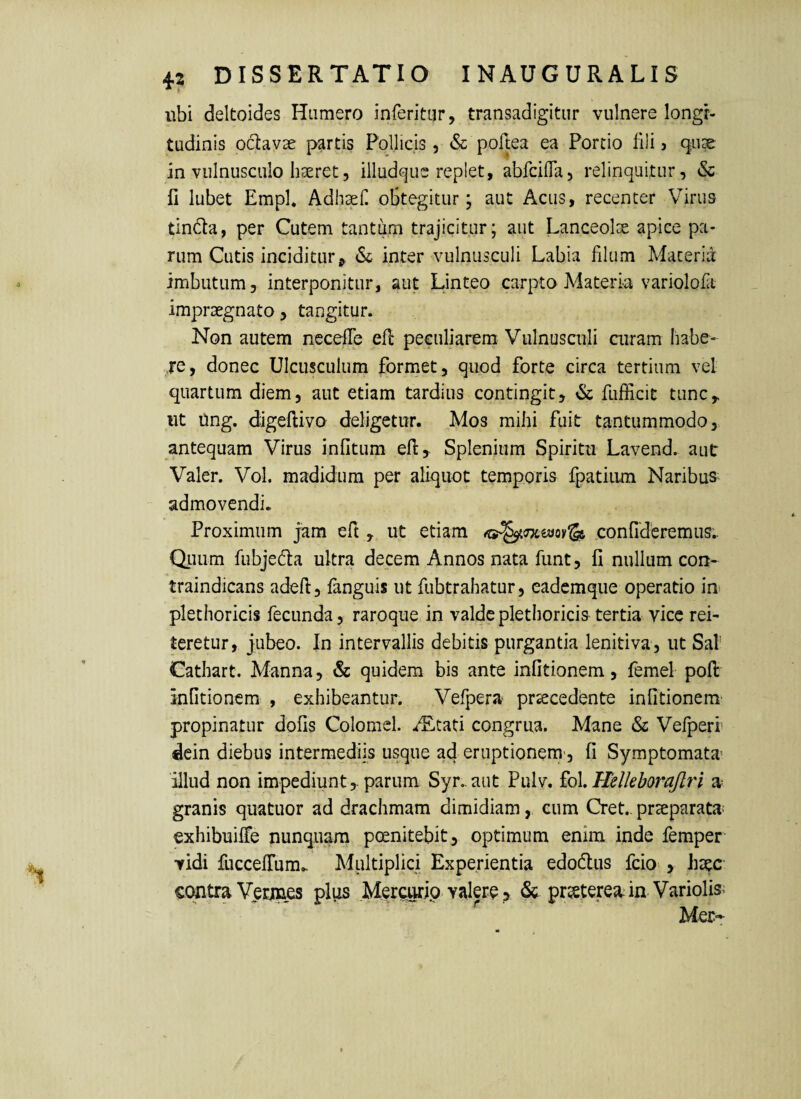 ubi deltoides Humero inferitor, transadigitur vulnere longi¬ tudinis octavae partis Pollicis, & pollea ea Portio fili j 911^ in vulnusculo haeret, illud(^ue replet, abfcifla, relinquitur, & fi lubet Emph Adh^eH obtegitur; aut Acus, recenter V^irus tindta, per Cutem tantum trajicitur; aut Lanceolae apice pa¬ rum Cutis inciditur ^ & inter vulnusculi Labia filum Macen\i imbutum, interponitur, aut Linteo carpto Materia variolofa impraegnato, tangitur. Non autem necefle efl peculiarem Vulnusculi curam habe- je, donec Ulcusculum formet, quod forte circa tertium vel quartum diem, aut etiam tardius contingit, & fufficit tunc,, ut Ung. digeftivo deligetur. Mos mihi fuit tantummodo, antequam Virus infitum efi, Splenium Spiritu Lavend. aut Valer. Vol. madidum per aliquot temporis fpatiiim Naribus^ admovendi. Proximum jam eft, ut etiam confideremus.. QLiiim fubjeda ultra decem Annos nata funt, fi nullum con- traindicans adeft, languis ut fubtrahatur, eadcmque operatio in plethoricis fecunda, raroque in valde plethoricis tertia vice rei¬ teretur, jubeo. In intervallis debitis purgantia lenitiva, ut Sal’ Cathart. Manna, & quidem bis ante infitionem, femel pofi: infitionem , exhibeantur. Vefpera procedente infitionem' propinatur dofis Colomcl. .rEtati congrua. Mane & Vefperi dein diebus intermediis usque ad eruptionem', fi Symptomata- illud non impediuntparum Syr. aut Pulv. £o\, Helleborajlri a granis quatuor ad drachmam dimidiam, cum Cret.. proparata exhibuilTe nunquam peenitebit, optimum enim inde femper vidi fuccelTum. Multiplici Experientia edodlus fcio , hoc- coutra Verines plus .Merairip valere > & protereaia Variolis> ^ Mer-r