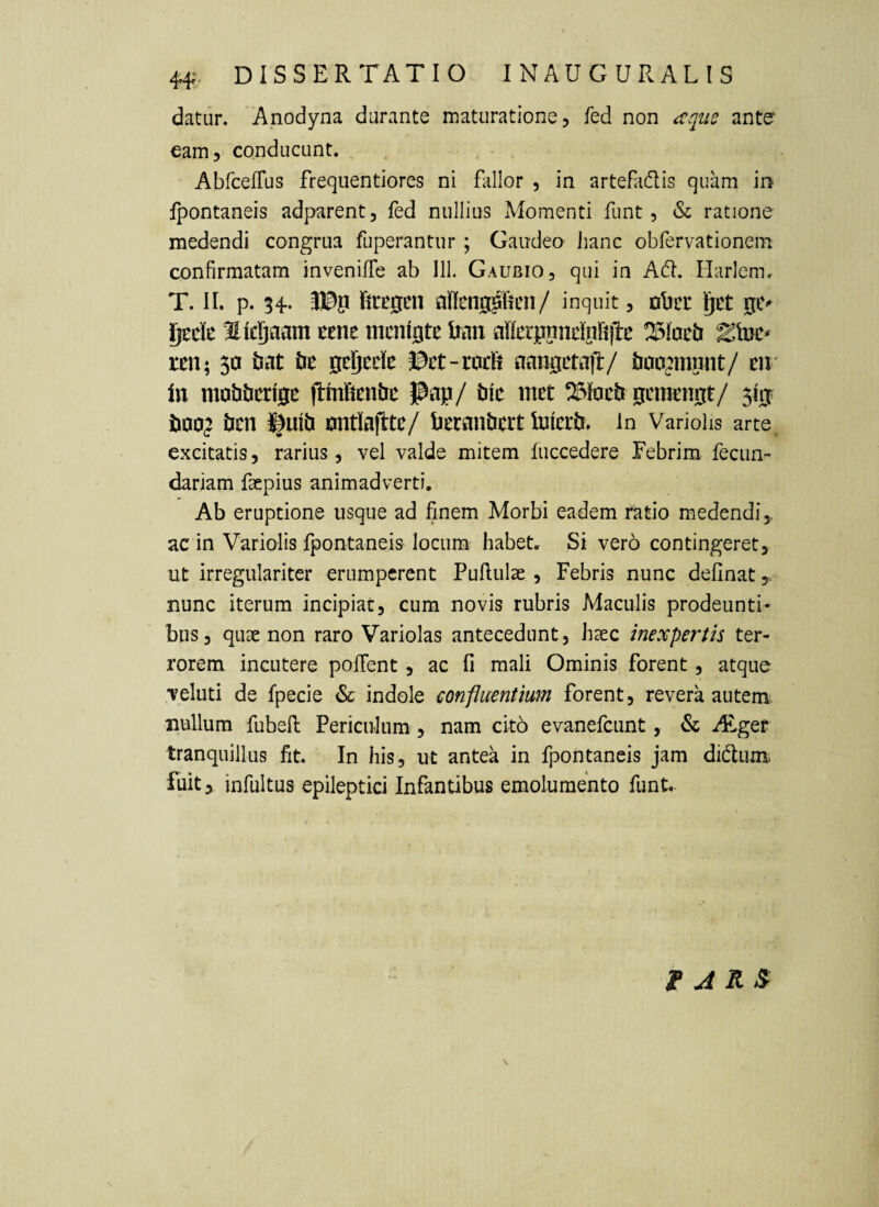 datur. Anodyna durante maturatione, fed non anter eam, conducunt. AbrcefTus frequentiores ni fallor , in artefadis quam in Ipontaneis adparent, fed nullius Momenti funt, & ratione medendi congrua fuperantur ; Gaudeo Jianc obfervationem confirmatam invenilfe ab 111. Gaubio, qui in Acfl. Harlcm. T. II. p. 34. tegen ajflengpfien/ inquit, Dbcc f|it j^ede licgaam ttnt mcnigte Itan nllcrjiiindpIiiRe reii; 50 tat gejcdc J3ct-roc£i aangetajl:/ to^munt/ m in mabticrip jfmfimtii: Pap/ bk met gcmcnpt/ 510 tioo^ ticn i|mti antlajlte/ PeranPeit toieit» in Variohs arte, excitatis, rarius, vel valde mitem luccedere Febrim fecun- dariam faepius animadverti. Ab eruptione usque ad finem Morbi eadem ratio medendi,, ac in Variolis fpontaneis locum habet. Si vero contingeret, ut irregulariter erumperent Pullulae , Febris nunc delinat y. nunc iterum incipiat, cum novis rubris Maculis prodeunti¬ bus, quae non raro Variolas antecedunt, haec inexpertis ter¬ rorem incutere polTent, ac fi mali Ominis forent, atque veluti de fpecie & indole confluentium forent, revera autem, nullum fubell Periculum, nam cito evanefeunt, & Ai.gef tranquillus fit. In his, ut antea in fpontaneis jam didum fuit,, infultus epileptici Infantibus emolumento funt. \ t A KS