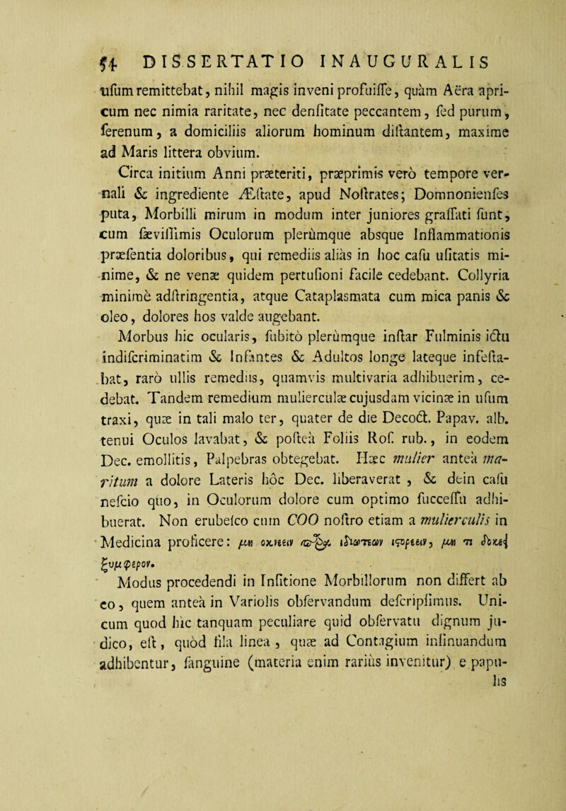 tifum remittebat 5 nihil magis inveni profLiiffe, quam Aera apri¬ cum nec nimia raritate, nec denfitate peccantem, fed purum, ferenura, a domiciliis aliorum hominum diftantem, maxime ad Maris littera obvium. Circa initium Anni praeteriti, prseprimis vero tempore ver^ -nali & ingrediente iRvftate, apud Nolkates; Domnonienfes puta. Morbilli mirum in modum inter juniores graffati funt, cum fkviirimis Oculorum plerumque absque Inflammationis praefentia doloribus, qui remediis alias in hoc cafu ufitatis mi¬ nime, & ne venae quidem pertufioni facile cedebant. Collyria minime adflringentia, atque Cataplasmata cum mica panis &c oleo, dolores hos valde audebant. Morbus hic ocularis, fubito plerumque indar Fulminis iclu indifcriminatim & Infmtes Sc Adultos longe lateque infefta- .bat, raro ullis remediis, quamvis multivaria adhibuerim, ce¬ debat. Tandem remedium mulierculae cujusdam vicime in iifum traxi, quae in tali malo ter, quater de die Decott. Papav. alb. tenui Oculos lavabat, & podea Foliis Rof rub., in eodem Dec. emollitis, Palpebras obtegebat. Haec mu/ier antea ma-- ritum a dolore Lateris hoc Dec. liberaverat , & dein cafu nefcio quo, in Oculorum dolore cum optimo fuccefTu adhi¬ buerat. Non erubelco cum COO nodro etiam a mulierculis in •Medicina proficere: ox^eeiv igopeeii', ‘ Modus procedendi in Infitione Morbillorum non differt ab 'co, quem antea in Variolis obfervandum defcripfimus. Uni¬ cum quod hic tanquam peculiare quid obfervatu dignum jii- •dico, ed, quod dia linea, quae ad Contagium indnuandum adhibentur, fanguine (materia enim rarius invenitur)^ e papu¬ lis