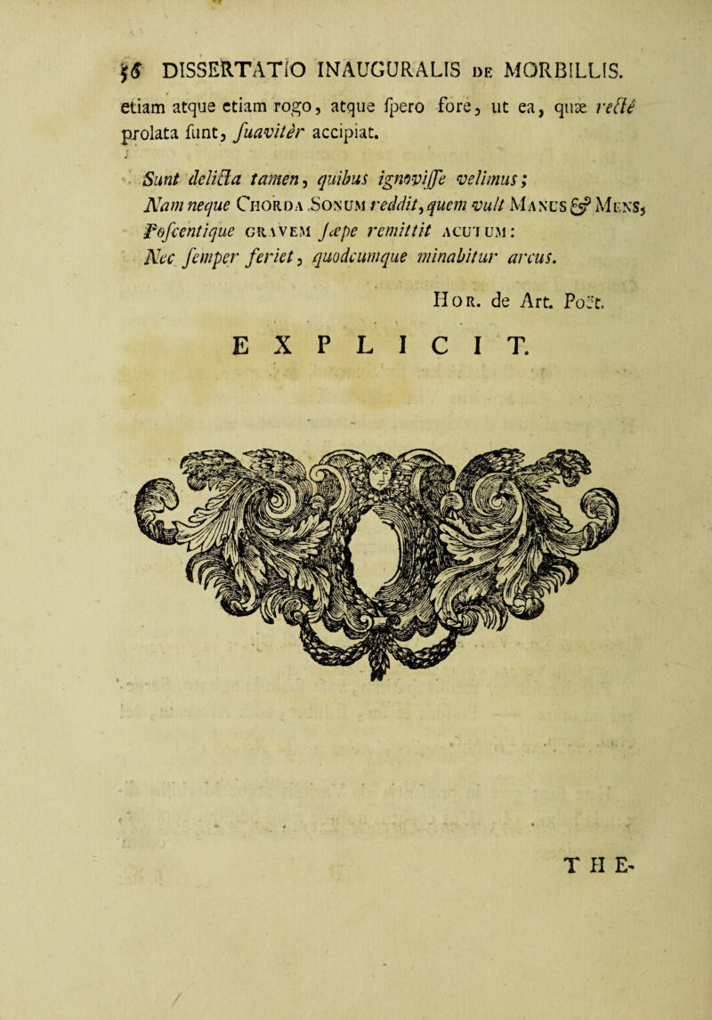 ^ DISSERTATIO INAUGURALIS de MORBILLIS. etiam atque etiam rogo, atque fpero fore, ut ea, quae reUi prolata funt, fuaviter accipiat. ■ Sunt deliUa tamenquibus ignovijje velimus; Nam neque Chorda .Sonum reddit^ quem vult Manus £5? Mens, ^efientique gravem J^pe 7'emlttit acutum: Nec femper feriet^ quodeumque tninabitur arcus, Hor. de Art. Poet. E X P L I C I T.