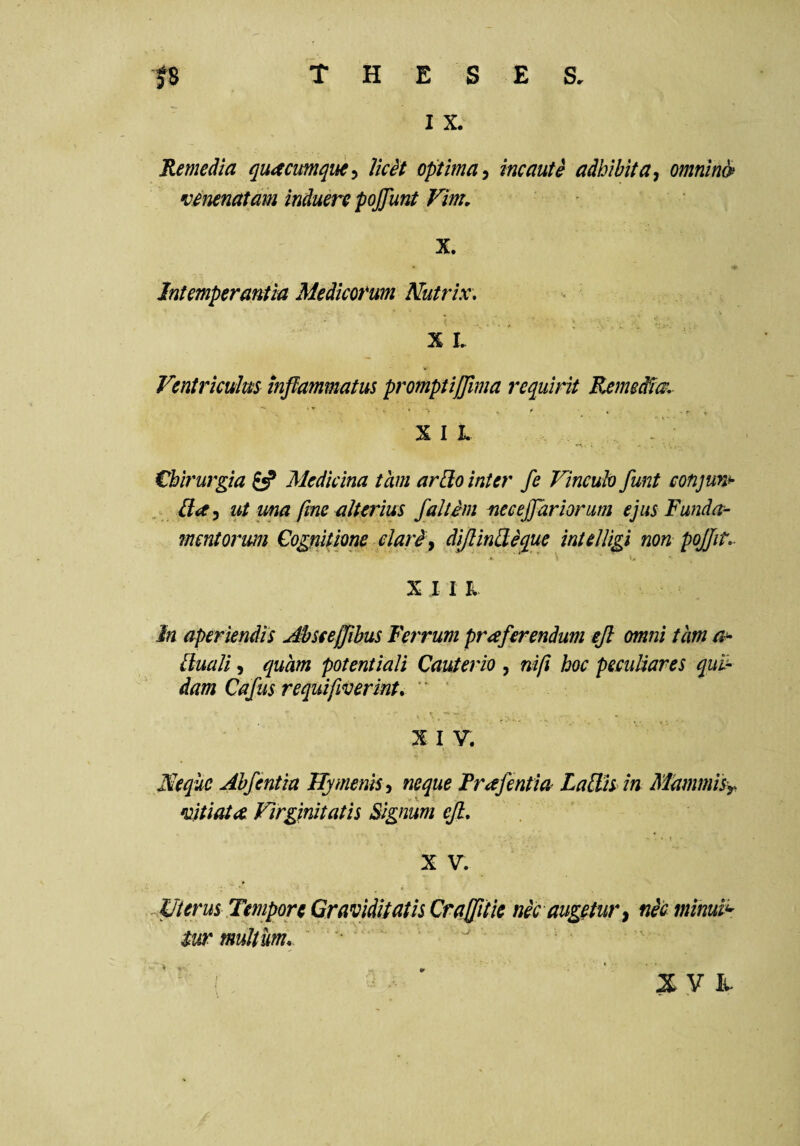 I X. 'Remedia quacumque:, UcH optima^ incaute adbibita^ omnino venenatam induere pojjunt Vim, X. Intemperantia Medicorum Nutrix, - %L Ventriculus inflammatus promptijjlma requirit Remeiiu, ■ ' ' . . ... X I i. €bi7'urgia Medicina tam arUo inter fe Vincuh funt conjun^ . {la^ ut ma fme alterius faltim neceflariorum ejus Funda¬ mentorum Cognitione clariy diflinUique intelligi non pojjit,. X I 1 K In aperiendis Abseeffibus Ferrum praferendum efl omni tam lluali 5 quam potentiali Cauterio , nift hoc peculiares qub- dam Cafus requifiverint, ' XIV. Neque Abfentia Hymenis^ neque Frafentia LalFis in MammiSy vitiata Virginitath Signum efl, , ■ \ X V. Uterus Tempore Graviditatis Craflik nec augetur^ nic minuii- tw multum, “ • - '