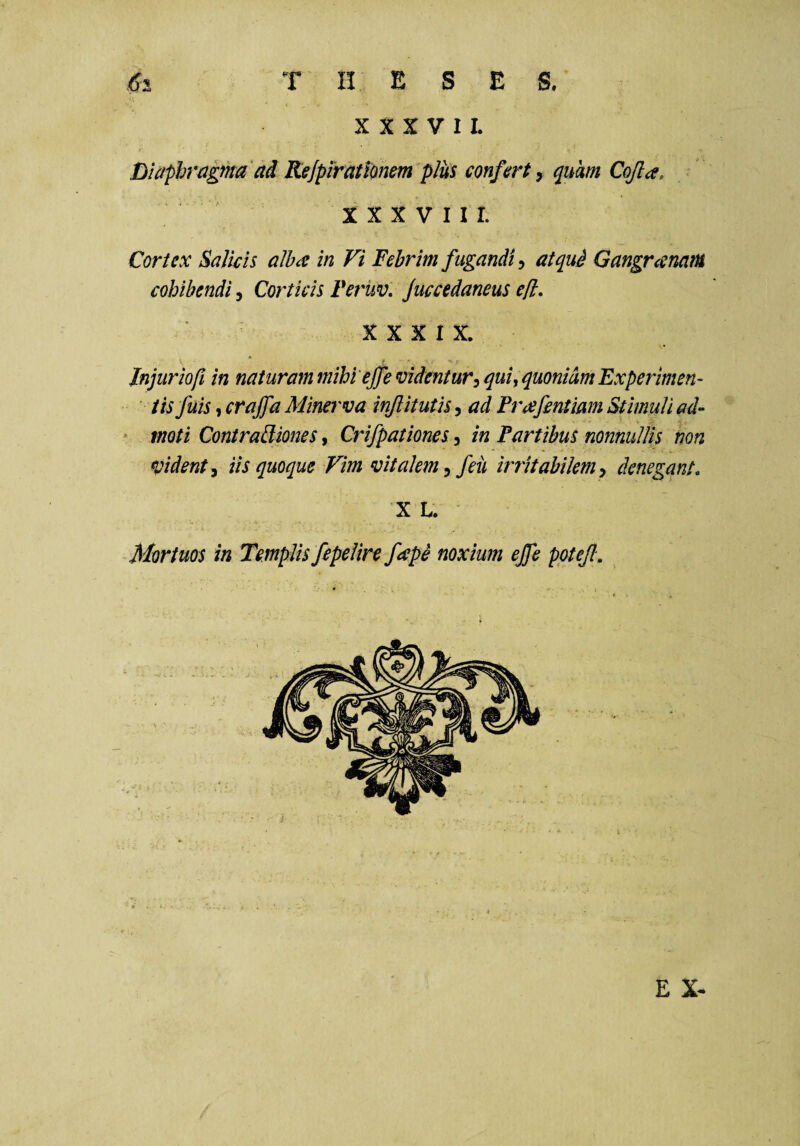 XXXVII. Diaphragma' ad Rejpirattonem plus confert y quam Cojla, XXXVIII. Cortex SaJicis alba: in Vi Febrim fugandi, atqud Gangranam cohibendi, Corticis Feruv, Juccedaneus ell, XXXIX. Jnjuriofi in naturam mihi'effe videntur^ quiy quoniam Experimen- ' tisfuis, craffa Minerva injlitutis, ad Frafentimn Stimuli ad- * moti ContraBiones, Crifpationes, in Fartibus nonnullis non fident y iis quoque Vim vitalem y feii irritabilem y denegant, X L. Mortuos in Templis fepelire fape noxium ejfe pptejl. E X- /