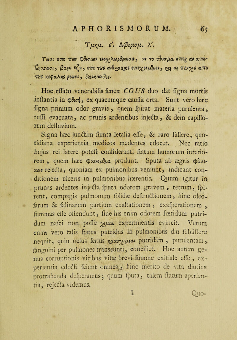 APHORISMORUM. TfjLYJlJL. b\ A^cpiUlX. X\ Toiai V7n rav cpSia-iav tfo^\8jL^ouit y t]V tv ’£v<rju>aL oTreg cty otTra-- Cyjojccai^ jSxpu 5 tTrt 7V5 i7n')(i9ij^ov ^ oq TCA^i x,e(poL\tis piciici 3 <Jkvot,7»JVs. Hoc effato venerabilis fenex CO US duo dat figna mortis- inflantis in cpdtcriy ex quacumque caufla orta. Sunt vero hxc figna primum odor gravis > quem fpirat materia purulenta, tulTi evacuata, ac prunis ardentibus injedta, & dein capillo¬ rum deiluvium. Signa h^c jundlim fumta letalia effe, & raro fallere, quo¬ tidiana experientia medicos medentes edocet. Nec ratio' hujus rei latere poteft conOderanti flatum humorum interio¬ rem , quem haec <pca.yc/i^^oL produnt. Sputa ab aegris <pSm.~ 3WJ5 rejeda, quoniam ex pulmonibus veniunt, indicant con¬ ditionem ulceris in pulmonibus haerentis* Q_uum igitur in prunas ardentes injeda fputa odorem gravem ^ tetrum, fpl- rent, compagis pulmonum folidae dellriictionem, hinc oleo- farum & falinarum partium exaltationem , exafperationem fummas efle oftendunt, fine his enim odorem foetidum putri¬ dum nafei non pofTe experimentis evincit.. Verum enim vero talis ftatus putridus in pulmonibus diu fubfiftere nequit, quin ocius ferius putridam , purulentam ^ finguini per pulmones transeunti, conciliet. Hoc autem ge¬ nus corruptionis viribus vitas brevi fumme exitiale effe , ex¬ perientia edodi fciunt omnes,,* hinc merito de vita diutius- protrahenda defperamus; quum fputa, talem flatum aperien¬ da, rejeda videmus. I Quo-