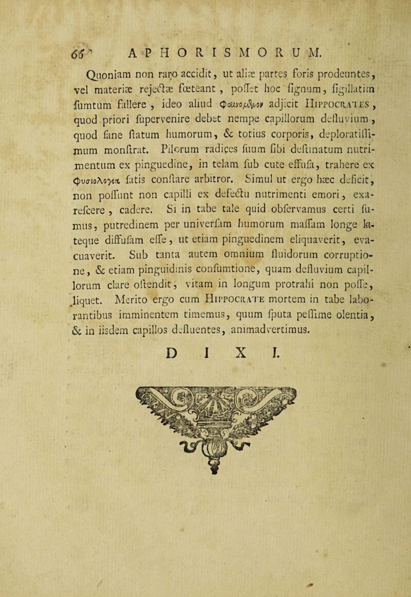 Qiioniam non raro accidit, ut ali^e partes foris prodeuntes, vel materiae rejecdae foeteant, poHct hoc fignum, figillatim fumtum fillere , ideo aliud (pcuvo/c^oi^ adjicit IIippociiates , quod priori fupervenire debet nempe capillorum defluvium , quod fane flatum humorum, & totius corporis, deploratilfi- mum monftrat. Pilorum radices fuum fibi deftinatum nutri¬ mentum ex pinguedine, in telam fub cute effiifa, trahere ex fatis conflare arbitror. Simul ut ergo haec deheit, non pofTunt non capilli ex defedu nutrimenti emori, exa- refeere , cadere. Si in tabe tale quid obfervamus certi fu¬ mus, putredinem per univerfim humorum maffam longe la- teque difFufam effe, ut etiam pinguedinem eliquaverit, eva¬ cuaverit. Sub tanta autem omnium fluidorum corruptio¬ ne, & etiam pinguidinis confumtione, quam defluvium capil¬ lorum clare oftendit, vitam in longum protrahi non poffe, ^liquet. Merito ergo cum HirPOCRAU'E mortem in tabe labo¬ rantibus imminentem timemus, quum fj^uta pelTime olentia, Sc in iisdem capillos defluentes, animadvertimus. D I X J.