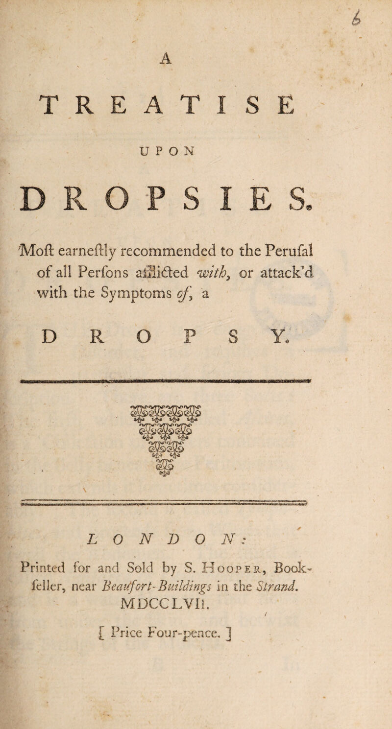 A T R E A T I S E \ 1 I > UPON l DROPSIES. Moft earneffly recommended to the Perufal of all Perfons ahiifted with, or attack'd with the Symptoms oj\ a DROPSY. LONDON: Printed for and Sold by S. Hooper, Book- feller, near Beaufort- Buildings in the Strand. MDCCLVli. / [ Price Four-pence. ]