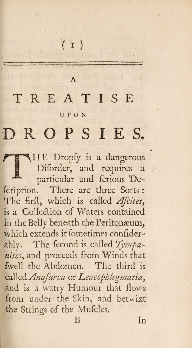 / A TREATISE UPON R O P S I E HE Dropfy is a dangerous Diforder, and requires a particular and ferious De- fcription. There are three Sorts t The firft, which is called Afrit es, is a Collection of Waters contained in the Belly beneath the Peritoneum, which extends it fometimes conflder- ably. The fecond is called Tympa¬ nites, and proceeds from Winds that fwell the Abdomen. The third is called Anafarca or Leucophlegmatia, and is a watry Humour that flows from under the Skin, and betwixt the Strings of the Mufcles.